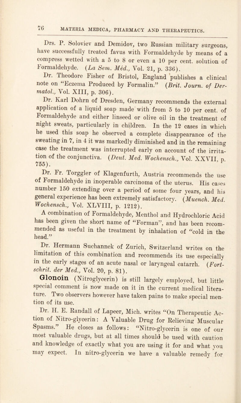 Drs. P. Soloviev and Demidov, two Russian military surgeons, have successfully treated favus with Formaldehyde by means of a compress wetted with a 5 to 8 or even a 10 per cent, solution of Formaldehyde. (La Sem. Med., Vol. 21, p. 336). Dr. Theodore Fisher of Bristol, England publishes a clinical note on Eczema Produced by Formalin.” (Brit. Journ. of Der¬ matol., Vol. XIII, p. 306). Dr. Ivarl Dohrn of Dresden, Germany recommends the external application of a liquid soap made with from 5 to 10 per cent, of Formaldehyde and either linseed or olive oil in the treatment of night sweats, particularly in children. In the 12 cases in which he used this soap he observed a complete disappearance of the sweating in 7, in 4 it was markedly diminished and in the remaining case the treatment was interrupted early on account of the irrita¬ tion of the conjunctiva. (Deut. Med. Wochensch., Vol. XXVII n 755). 9 i‘ Dr. Fr. Torggler of Klagenfurth, Austria recommends the use of Formaldehyde in inoperable carcinoma of the uterus. His cases number 150 extending over a period of some four years, and his general experience has been extremely satisfactory. (.Muench. Med. Wochensch., Vol. XLVIII, p. 1212). A combination of Formaldehyde, Menthol and Hydrochloric Acid has been given the short name of Forman”, and has been recom¬ mended as useful in the treatment by inhalation of cold in the head.” Dr. Hermann Suchannek of Zurich, Switzerland writes on the limitation of this combination and recommends its use especially in the early stages of an acute nasal or laryngeal catarrh. (Fort- schrit. der Med., Vol. 20, p. 81). Glonoin (Nitroglycerin) is still largely employed, but little special comment is now made on it in the current medical litera¬ ture. Two observers however have taken pains to make special men¬ tion of its use. Dr. H. E. Randall of Lapeer, Mich, writes On Therapeutic Ac¬ tion of Xitro-glycerin: A Valuable Drug for Relieving Muscular Spasms.” He closes as follows: Xitro-glycerin is one of our most valuable drugs, but at all times should be used with caution and knowledge of exactly what you are using it for and what you may expect. In nitro-glycerin we have a valuable remedy for