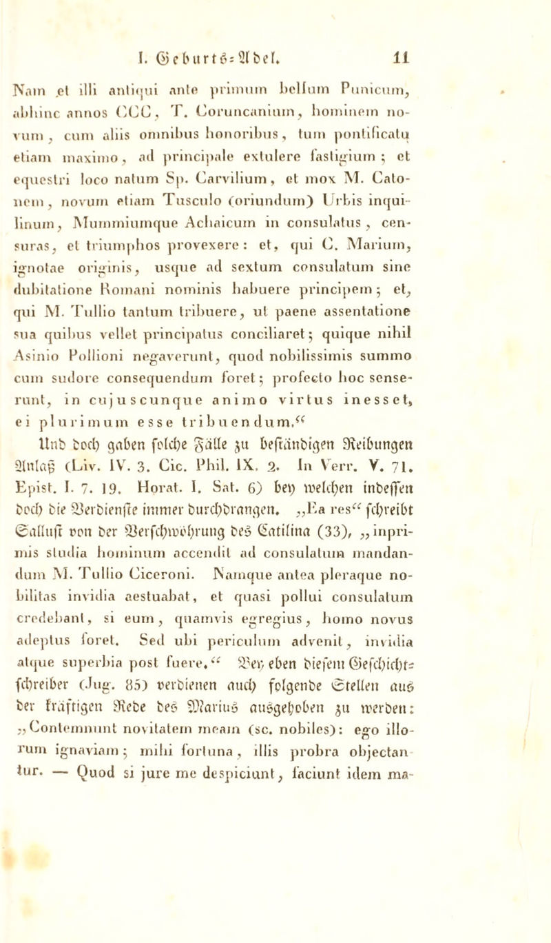 N.nn .et illi anliqui ante priinuin bellum Punicum, ablnnc annos (',CC, T. Üoruncaniuin, hominem 110- vum , cum aliis Omnibus honoribus, tum pontilicatu etiam maximo, ad principale exlulere lastigium 5 et equestri loco natum Sp. Carvilium, et mox M. Calo- nem, novum etiam Tusculo (oriundum) Urbis inqui- linuin} Mummiumque Acliaicum in consulatus, cen* suras, et triumphos provexere: et, qui C. Mariurn, ignotae originis, usque ad sextum consulatum sine dubitatione Romani nominis habuere principem; et, qui M. Tullio tantum tribuere, ul paene assentatione sua quibus vellet principatus conciliaret 5 quique nihil Asimo Rollioni negaverunt, quod nobilissimis summo cum sudore consequendum foret; profeclo hoc sense- runt, in cujuscunque anirao virlus messet, ei plurimum esse tribuendumAf Unb bod) gaben fcdd)e gälle ju befuinbigen Sieibungen ülnlap (Luv* 1VT. 3. Cic. Phil. IX, 2. In Verr. V. 71, Epist. I. 7. 19. Horat. I. Sat. 6) bet) welchen inbeffett bod) bie Terbienfle immer burd)brangcn. „Ea res“ fd)reibt 0allu|r ron ber 33erfdE)mo()rung beö (üatilina (33), „inpri- mis sludia hominum accendit ad consulatum mandan- dum M. Tullio Ciceroni. Psamque antea pleraque no- bilitas invidia aestuabat, et quasi pollui consulatum credebant, si eum , quainvis egregius, homo novus adeptus loret. Sed ubi periculum advenil, invidia atque superbia post lue re. “ Ter, eben biejent @efd)icl)fi fcbreiber (.lug. 115) »erbienen aud) fclgenbe (Stellen mit? ber fraftigen Siebe beet 5)?ariu3 au&amp;get;oben $u werben: „Contemnunt novitatem meain (sc. nobiles): ego illo- rum ignaviam ; mihi fortuna, illis probra objectan tur. — Quod si jure me despiciunt, iaciunt idem ma