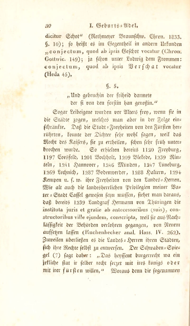 dicitur (3flctf&gt;mei&gt;er 23raunfd;m. Gbron. 1833. §. 10); fo beißt e» im ©egentbeil in anbern UrFunben „conjcctum, quod ab ipsis ©efcl)0t vocatur (Chron. Gotlwic. 149); jn fd;on unter Submig bent grommen: conjeclum, quod ab ipsis vö e f fd; a t vocatur (Heda 45), §. 5» „Unb gebritd)in ber frißeib brtrmete ber ft t&gt;on bett forftin (;an genoßin. Sogar leibeigene mürben vor üdterö frei;, mettu fte in bie Stabte jogen, meldjee1 man aber in ber golgc ein; fcßränfte. Saß bie Stabt;grei;beiten reit ben gürften her; rül;rten, fonnte ber Siebter fel;r mof;l fagen, meil ba3 Siecht bc&lt;3 Äaiferg, fte ju ertheilett, fd;on feßr früh unter; brechen mürbe» So erhielten bereite l lüo gret;burg, 1197 GoeSfelb, 1201 33od;bolt, 1209 SMeFebe, 1239 Sittt; teln, 1241 Äannoeer, 1246 SO?ünben, 1247 Lüneburg, 1269 £ed;nich, 1287 2?obenmerber, 1288 Raitern, 1294 Äeniben u. f. m. ihre gre^beiten oon bett Sanbe*3=Herren. SSBie alt aud; bie latibeeherrlicben ^rioilegiett meiner 23a= ter; Stabt Gaffel gemefett fei;n ntüffett, ftef;et man barauS, baß bereits 1239 Sanbgraf JOerntatut oon Shüriugen bie instituta juris et gralie ab antecessoribus (suis)., con- structoribus ville ejusdem, conscripta, meil fte auö Blad); läfffgfeit ber 23ef;prben uerlobren gegangen, oon Oleuent miffefsen latfen (Kucbenbecker anal. Hass. IV. 2623. ^umeilen überließen eö bie BanbeS; inerten if;rcn Stabten, ftd; ißre 9ted;te felbft ju entmerfen. .Ser Schmähen-- Spie; gel (7) fagt baßer: „Saö l;ei;ffent bttrgerred;t ma ein jeflidje flat ir felber red;t feeget mit ire» fiinigö ober mit irer fürften willen, SBorauS beim bie fogenaitntet?