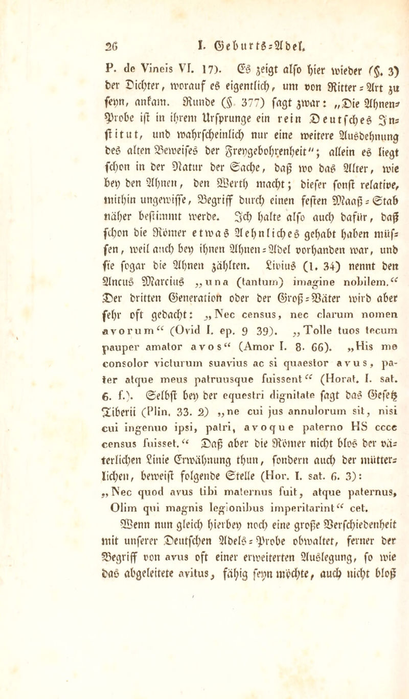 P. de Vincis VI. 17). Gg jeigt olfo hier wieber (§. 3) ber Siebter, worauf eg eigentlich, um von Witter ;5lrt ju fe»n, nnfam. 9vitnbe (§ 377) fagtjwar: „£&gt;ie 2lf;nen* sprobe ift in ihrem Urfprunge ein rein ©eutfeheg 3ns flitut, unb wahrfcheinlid; nur eine weitere Slugbehmmg beg alten SSeweifeg ber grengebof;renheit; allein eg liegt (eben in ber ülatur ber Sache, bag wo bag Qllter, wie bei; ben 2ll;nen, ben SSertl; macht; biefer fonft relative, mithin ungemiflfe, begriff bttrcl; einen feften 9)iaaßsStab naher beftimmt werbe. 3d; halte alfo auch bafiir, baß fd;on bie üiömer et wag Sehnlich eg gehabt hüben ntüfs fen, weiland; bei; ihnen 2ll)nens2lbel vorl;anben war, unb fie fogar bie Slhneit zahlten. Sioiug (l. 34) nennt ben Slncttg SDiarciug „una (tantuiri) imagine nohilem.&lt;e 3)er britten Generation ober ber Großspäter wirb aber fel;r oft gebacht: „ Nec census, nec darum nomen avorum“ (üvid I. ep. 9 39). „Tolle tuos tecum pauper amator avos“ (Amor I. 8- 66). „His me consolor victurum suavius ac si quaestor avus, pa¬ ter atque meus patruusque fuissentcc (Horat. I. sat. 6. f.). Selbft bei; ber equestri dignitate fagt bag Gefefr diberii (Plin, 33. 2) „ne cui jus annulorum sit, nisi cui ingenuo ipsi, patri, avoque paterno HS cccc census i'uisset. “ Saß aber bie Kölner nicht blog ber vdr terlid;en ?inie Erwähnung tf;un, fonberit aud; ber miitters Iid;eu, beweift folgenbe Stelle (Hör. I. sat. 6. 3): „Nec quod avus tibi maternus fuit, atque paternus, Olim qui magnis legionibus imperitarint“ cet. 5ßenn mm gleich hierbei; ttod; eine große 9)erfd;iebenheit mit unferer Seutfd;en Slbelg = $&gt;robe obwaltet, ferner ber SDegriff von avus oft einer erweiterten Sluglegung, fo wie frag abgeleitete avitus, fäl;ig fei;n möchte, auch nicht bloß