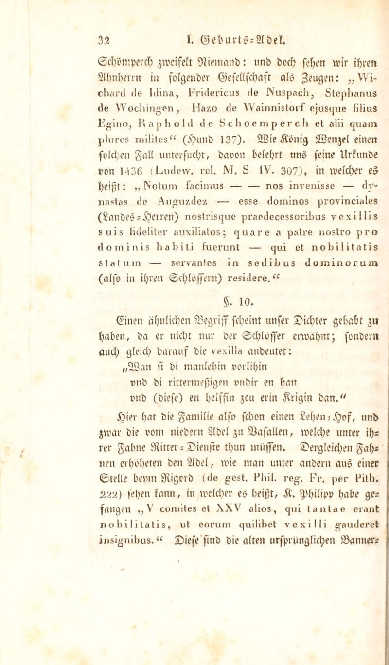 ©chöntpercf) jweifelt Olientanb: unb bod) fehen wir ihren Slbnhevrn in folgenber ©efellfchaft alö Beugen: ,,Wi- chard (ie Idina, Fridericus de Nuspach, Stephanus de YVocliingen, Hazo de Wainnistorf ejusque filius Fgino, R a p h o 1 d de Schoemperch et alii quain plures mildes“ (£&gt;utib 137). 2Sie Äenig ©enjel einen (eichen galt unterfucht, batten belehrt un§ feine Urf’unbe ron 1436 (Ludew. rel. M. S IV. 307), in welcher e» heißt: „ Notum facimus — — nos invenisse — dy- nastas de Auguzdez — esse dominos provinciales (Sanbegs Sperren) nostrisque praedecessorilms vexiilis suis tideliler auxiliatosj qua re a patre nostro pro dominis habili fuerurtt — qui et nobilitatis st atu in — servantes in sedibus dominorum (alfe in ihren ©chieffern) residere.“ 5. 10. dritten ähnlichen begriff fche int ttnfer dichter gehabt 5« haben, ba er nicht nur ber ©chlcfier erwähnt; fonbent auch gleid) baraitf bie vexilla anbeutet: „2Ban ft bi ntanlehin porlihin unb bi rittermeßigen unbir en hat! tub (biefe) en heifftn jeu erin $rigin ban. jpier hat bie gantilie alfo fehen einen Sehen s jjof, unb $wav bie vom ttiebern 2(be( 51t SSafatlen, welche unter i\)s rer gähne Stifter = dienfre thun miijfen. dergleichen gab* nett erbbheren beit 2lbel, wie man unter anbertt au» einer ©teile benut Scigcrb (de gest. Phil. reg. Fr. per Pilb. 2uti) fehen fann, in welcher e» heißt, Philipp habe ge; fangen ,, V comiles et XXV alios, qui lantae erant nobilitatis, ut eorum quilibet vexilli gauderet insignibus. “ £&gt;tefe ftttb bie alten itrfprünglid;ett Banner?