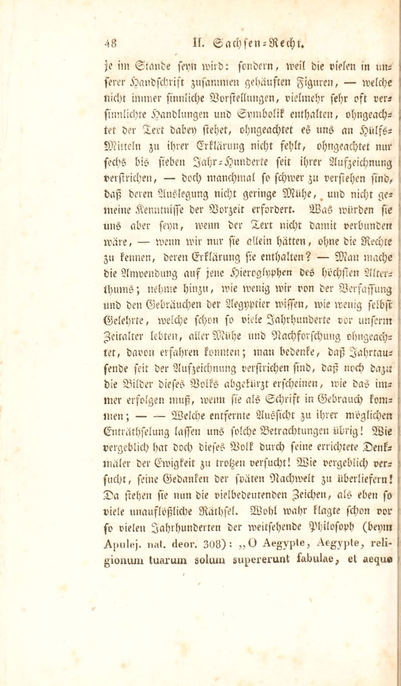 je im Stanbe fet)n wirb: fonbern, weil bie liefen in «ns fever ipanbfcbrift äufanmten gehäuften gigttren, — meldje nicht immer ffnnlidje Söotftellungen, vielmehr fefjr oft »er* i ftnnlidjte 5?anblungen uttb Svjnibolif enthalten, ohngeadjs , tet ber levt habe« ftehet, ohngeadjtet eg ung an 5?iilfgs { Mitteln ju ihrer drflärung nicht fel;lt, oljngeachtet nur fed'g big fteben Satyr *5?unberte feit ihrer Slufjeidjnung reift rieben, — beety mandtyntal fo fetymer ju verfielen ftno, baß beren Sluglegung nid)t geringe SOiütye, unb nicht ge* meine Äenntniffe ber föorjeit erforbert. 253a§ mürben fte ung aber feijn, wenn ber &amp;ert nicht bamit rerbunberi ; märe, — wenn mir nur fte allein hätten, ohne bie 3\ed)te §tt Fennen, beren Crrfläruttg fte enthalten? — SD?att mache bie Slnmenbung auf jene Jöiem]h;vhcu beg tytfctyfFen Slitcr- ttyumg; nehme hinju, mie wenig wir von ber S3erfaffung unb beit Gebräuchen ber Slegtpptier wiffen, wie wenig felbfc Gelehrte, welche fdjon fo viele Sahrljunberte vor unferm Zeitalter lebten, aller Saühe utib 9lactyforfd)ung ohngeacty* : tet, bavott erfahren fonmen; inan bebenFe, baß Sahrtau; fenbe feit ber Slufjeichnttng terftrichen ftnb, baß noch bayi j bie 23ilber biefeg 9)olfg abgcfiirjt erfdjeinen, mie bag im- . wer erfolgen muß, wenn fte alg Schrift in Gebraud) fonts j men;-UBeldie entfernte Slugftctyc ju ihrer möglichen i Gnträthfelung (affen ung folche 23etrad)tungen übrig! SBie ; vergeblich hat hoch biefeg IBolf burd) feine errichtete £)enF* ntäler ber Gmigfeit ju troBen uerfudjt! 9Sie vergebiid; verr i fucht, feine Gebattfeti ber fpäten Sftactymelt ju überliefern! £a flehen fte nun bie vielbebeutenbcn ^fidjett, alg eben fo viele unauflösliche SRäthfel. UBobl mahr flagte fchott vor fo vielen Sahi'hunberten ber meitfebettbe ^hilofoph (beput Apulfij. nat. deor. 308): „O Aegvpte, Aegypte, reli- ! giontun tuarum solum supererunt fabulae, et aeque