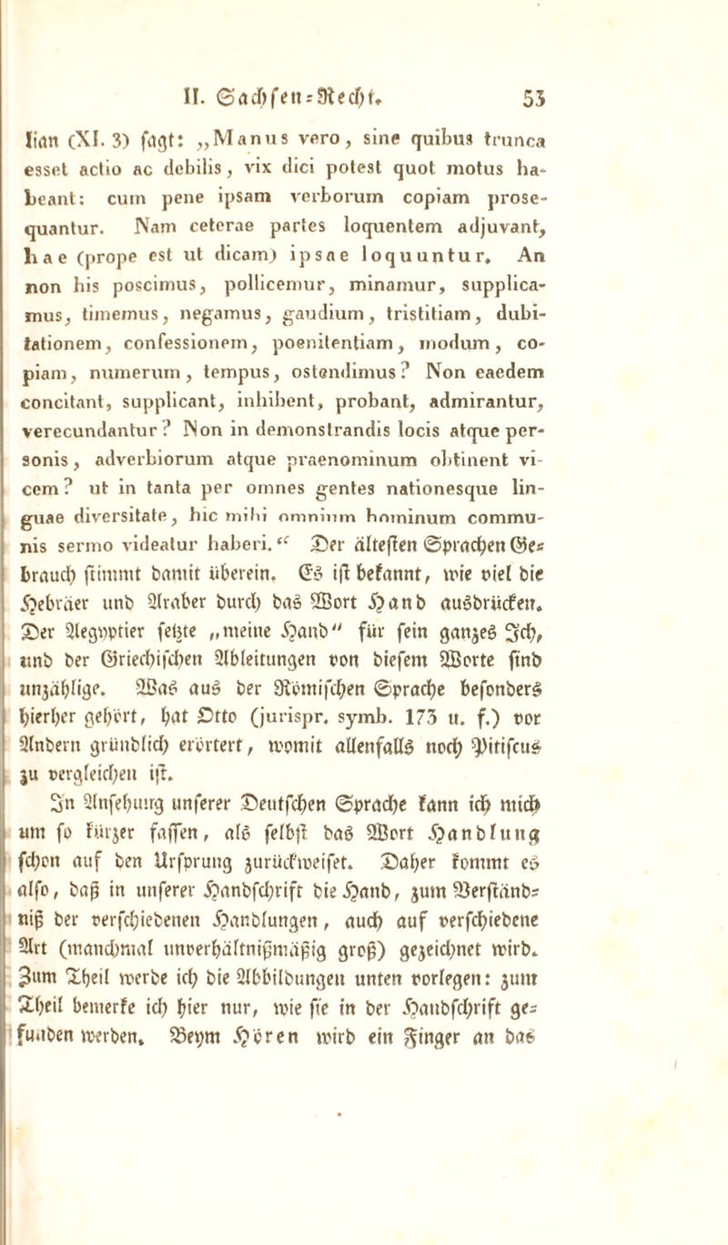 lifltt (XI. 3) fagt: „Manus vero, sine quibus trunca esset aclio ac tlebilis, vix dici potest quot motus ha- Lcant: cum pcne ipsam verborum copiam prose- quantur. Nam cetcrae partes loquentem adjuvant, liae (prope cst ut dicain) ipsne loquuntur, An non bis poscimus, pollicemur, minamur, supplica- mus, timemus, negamus, gaudium, tristitiam, dubi- tationem, confessionem, poenitentiam, modum, co¬ piam, numerum, tempus, ostcndimus? Non eaedem concitant, supplicant, inhibent, probant, admirantur, verecundantur ? Non in demonslrandis locis atque per- sonis, adverbiorum atque praenominum obtinent vi- cem ? ut in tanta per omnes gentes nationesque lin- guae diversitate, hic mihi omninm hnminum commu¬ nis sermo videatur haberi.u ©er alteffen ©prac^en ©e* brauch ftintmt bantit überein. &lt;£a&gt; iftbefannt, wie tiel bic Hebräer unb Qlraber burcl) baS SBort 5?anb auSbriicfen. ©er 5legpptier febte „meine i?anb für fein ganzes Sd), ttnb ber ©riechifdhen Slbleitungen ton biefem 2Borte finb un3äbnge. -IBaS auS ber Storni fchen ©pradbe befonberS hierher gehört, h^t ©tto (jurispr. symb. 175 u. f.) tor Qhtbern grünblid) erörtert, womit allenfalls nod; ‘^itifcus ju tergleid;ett i(t. Sn Slnfehmrg «nferer ©eutfd)en ©pradje fann id) nud* um fo fürjer faffen, ale felbft baö 2Bort 5?anbluitg fd)on auf ben Urfprung jurüd'weifet. ©aber fomtnt e» alfo, ba$ in unferer j?anbfd;rift bie^anb, $um S3erjtänbs nij; ber terfchiebenen ^anblungen, audh auf terfchiebene 2lrt (mand)mal rmrerbältnipmdpig grop) gejeidjnct wirb. 3»nr ©heil werbe id; bie 2lbbilbungeit unten torlegen: jtmt ©bei' bemerfe id; hier nur, wie fte in ber ^aubfd;rift ge^ fuaben werben. $8er;m 5?ören wirb ein Ringer an bas