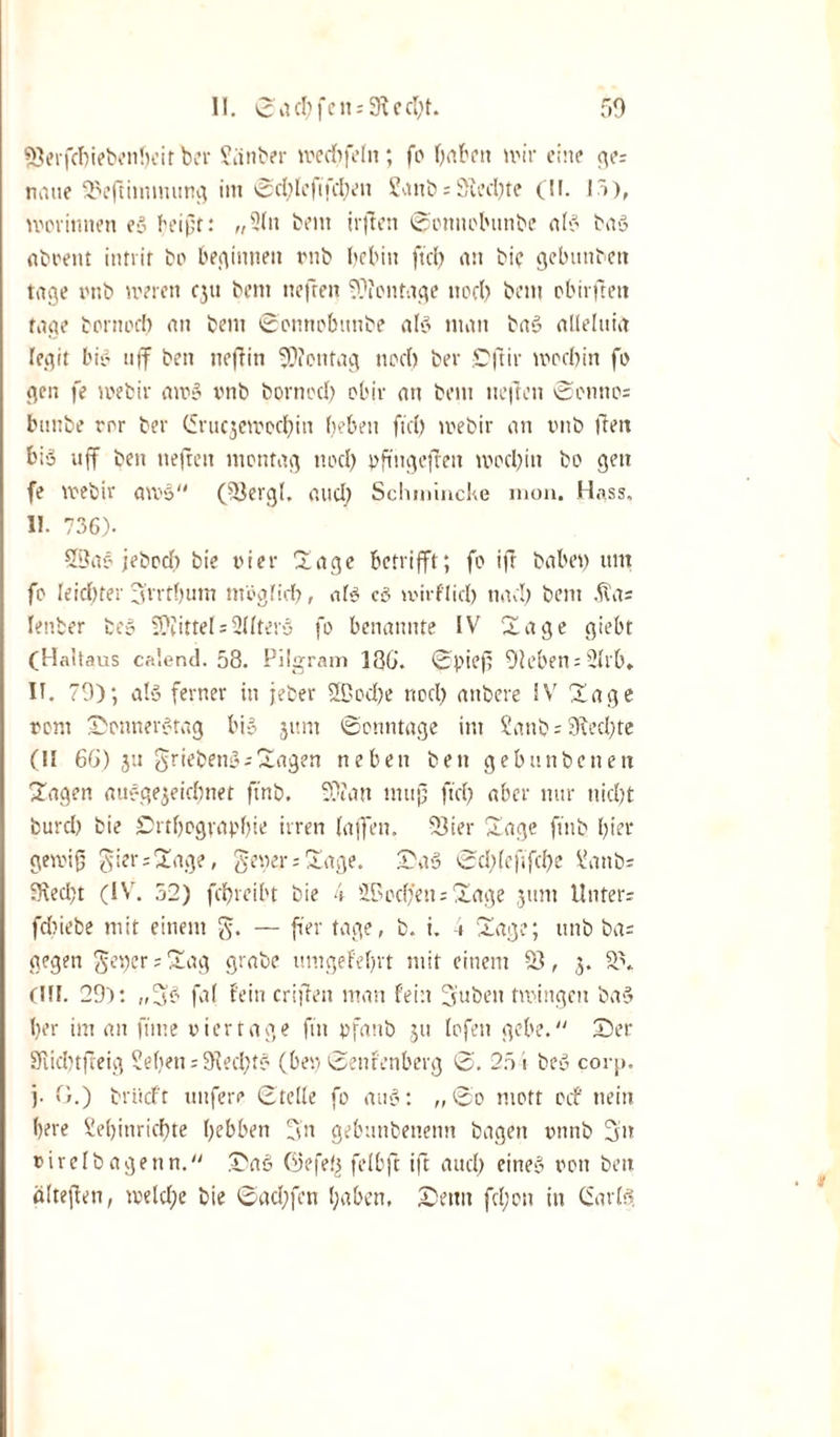 SJerfcbiebenbeit ber Slinber mecbfelit; fo haben mir eine ge= natie 2)eftimmung im ©d)Ieftfd;en ?anb = 9ied)te (II. I5), morinnen e» beifit: „2ln bent irften ©onnobnnbe ab» tag abvent intrif bo beginne« rnb bebitt ftd) an bie gebuitben tage rnb meren eju bent neften Montage nocl? bem obirfett tage borttod) an bem ©onnobnnbe alg man bag alleinig legit big ti|f ben ne ft in Montag nod) ber Cftir rooebin fr gen fe webir an?» vnb bornod) obiv an bem liefen ©onno= bunbe ror ber (Srucjemcdfn beben fiel) mebir an rnb feit big uff ben liefen montag nod) pftngcfett mocl)itt bo gen fe veebir amg (-Bergl. and) Sclunincke mon, Hass, II. 736). 2Da§ jebocl) bte vier Ha ge betrifft; fo if habet) um fo Uicl)tev 3'rrtl)um möglid), alg cg mirf'lid) nad) bem .fta; lenber beg Mittel = Slfterg fo benannte IV Hage giebt (Haltaus calend. 58. Pilgram 186. ©piefi Oleben^ülrb» II. 79); alg ferner in jeber 29od)e rtod) anbere IV Hage vom Sonnergtag bi» jtim ©onntage im £anb = 9fcd)te (II 66) ja grieben»;Hagen neben ben gebunbeneit Hagen auggejeiebnet ftnb, 9??an mujj ftd) aber nur nid)t burd) bie £&gt;rtljograpl)ie irren (affen. 23ier Hage ftnb l)ier getvifj gier;Hage, getter; Sage. Sag ©d)(effd)e Vanb- 5Ked)t (IV. 52) febreibt bie 4 iPocfett; Hage ,511111 Unter; fcbiebe mit einem g. — fer tage, b. i. -» Hage; unb ba= gegen get)er;Sag grabe umgeMjrt mit einem S, 5. CHI. 29): „5b faf fein crifen man fein 3iuben tmingen bag l)er im an firne vier tage fit pfanb ju lofett gebe. Ser Sfiid)tfteig Sieben; 9ted)t» (bet) ©enfenberg ©. 254 beg corj». j. 0.) briieft nufere ©teile fo au»: „©0 mott oef nein l)ere £ef)inrid)te ()ebben gn gebunbenenn bagen vnnb 3n virelbagenn. Sag Oefefj felbf if and) eine» von ben ältefen, meld;e bie ©ad;fen l;aben, Senn fd;on in (Sartg