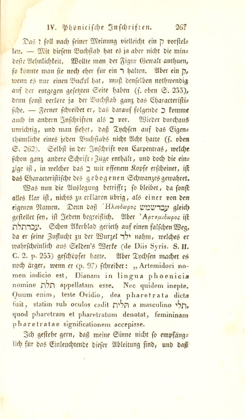 26? IV. $H)'cnicifcf)e Sn fünften. .T'iVo T feil ttad) feiner 59?einnng vielleid)t ein p vorfWs len. — 9)iit tiefem 23ud)ftnb Ijat es? ja aber nicht bie ntins befre Slchnlichfeit. SDollte man ber gigur Gkwalt anthnett, fo fonnte man fte ttod) eher für ein i halten. 2lber ein p, meint e3 nur einen 2mcf?I hat/ niug benfelben nothwenbig auf ber entgegen gefegten ©eite haben (f. oben 0. 233), beim fonft verlöre ja ber äutcbjtab gang bas? Ghatacteriflis fche. — ferner fchreibet er, bas? barauf fclgenbe 2 fomnte auch in attbern Snfcbviftcn als? 2 vor. SSieber burchauö unrichtig, unb man ftehet, bajj Spehfen auf baS (Eigens thiimliche eines? jebett SMtchjlabs? nicht 2Id)t hatte (f. oben ©. 262). 0elbft in ber Snfchrift von Ctarpetitras?, welche fchon gang anbere 0chrifts3‘‘3c enthält r unb hoch bie eins gige ift, in welcher bas? 2 mit offenem .Kopfe erfcheinet, iff ba» Gharacterijtifche bei? gebogenen @d)wangeg gewahret. S2?a§ nun bie ülttclegung betrifft; fo bleibet, ba fonfl alles flar ift, nid)t$ git erklären übrig, als? einer von beit eigenen 91 amen. £er.n bag H'Moöwpog ]Lf?2'&lt;2/22^ gleid) geftellet fen, ijt Sebent begreiflich. 2lber ’ Apr^iSupog iff nhniD^. 0d)on Slferblab gerieth auf einen falfchenSBeg, ba er feine Zuflucht gu ber QBurgel IT nahm, welches? er wahrfcheinlirf) au§ ©elben’3 55erfe (de Diis Syris. S. II. C. 2. p. 255) gefch'cpfet hatte. Slber Hpd)fen machet ec» noch ärger, wenn er (p. 9?) fchreibet: „ Artemidori no- men indicio est, Dianam in lingua phoenicia nomine appellntam esse. Nec quidem inepte. Quum enim, teste Ovidio, dea pharetrata dicta tuit, stalim sub oculos cadit a masculino quod pharetram et pharetralum denolat, leinininam pharetratae significalionem accepisse. Sd) geftehe gern, baf5 meine ©inne ttid)t fo empfättgs lieh für ba* (Etnlettchtenbe biefer Ableitung finb, unb ba£