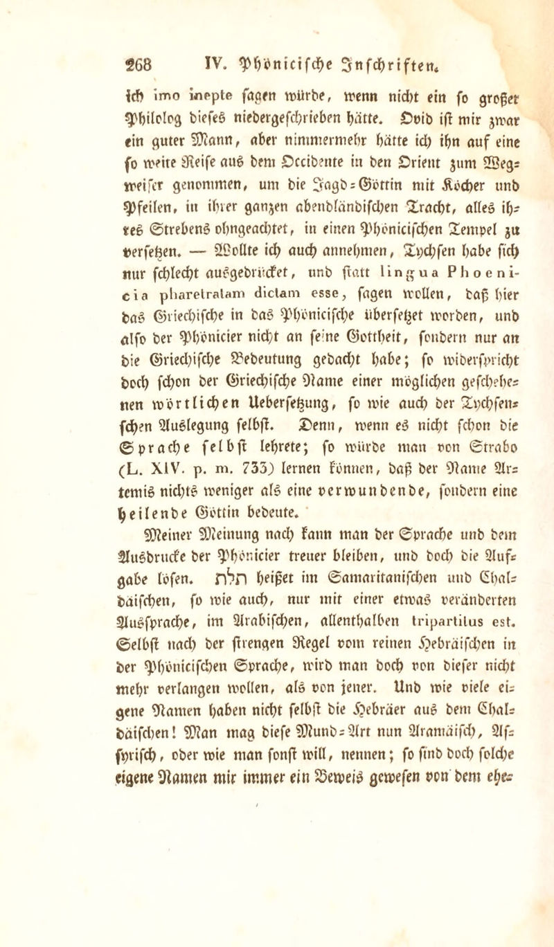 ich imo wippte fagen würbe, wenn nidtt ein fo großer «pbilolog biefeS niebergefcbriebrn l&gt;ätte. £&gt;oib ifl mir jwar ein guter 5)iann, über nimmermehr hätte id) ihn auf eine fo weite Steife aut&gt; bem £)ccib?nte in ben Orient jum SSeg: weijcr genommen, um bie 2wgb - ©brrin niit £bd)er tinb Pfeilen, in ihrer ganzen abenblänbifdjen Fracht, alleö ib- te6 Strebeng ohngead)tet, in einen ^benicifchen Tempel jit terfefien. — SCollte ich auch annehnten, £i;d;fen habe ftd) nur fcf&gt;Iecf?t auggebrücfet, tinb flatt 1 i n g u a P h o e n i- eia pharelralam diclam esse, fugen Wollen, taf ()ier bas? ©vied)ifd)e in bas? ^hönicifche überfeljet worben, unb alfo ber ^Mfonicier nicht an feine ©cttbeit, fottbern nur att bie ©ried)ifd;e 23ebeutung gebaut habe; fo wi bespricht boch fdjon ber ©riedbifche Diame einer möglichen gefd)?be= nen wörtlichen Ueberfefcuttg, fo wie aud) ber Slpchfens fchen 2luglegung felbft. £&gt;enn, wenn eg nicht fchon bie (Sprache felbfl lehrete; fo würbe man ocn Strabo (L. XiV. p. m. 733) lernen f’önnen, baß ber 9}ame 21r= tcmig nidjtg weniger als eine oerwunbenbe, fottbern eine tyeilenbe ©Öttin bebeute. deiner Meinung nach f'ann man ber Sprache unb bem Slugbrucf'e ber 9&gt;f&gt;ör.icier treuer bleiben, unb bod) bie 2lufs gäbe löfen. rhn heißet im Santaritanifdjen unb Ghal* baifcbett, fo wie auch, nur mit einer etwas? oerdnberfen 2Iugfprad)e, im 21rabifd)en, allenthalben tripartilus est. ©elbfi ttad) ber ftrengen Svegel oont reinen £&gt;ebräifd;en in ber ^)()önicifchen Sprache, wirb man boch oon biefer nicht mehr oerlangen wollen, als oon jener. Unb wie viele ci= gene kanten hüben nicht felbfi bie Hebräer aug bem ßbals bäifdjen 1 SOian mag biefe Sföunbs2lrt nun 21rantaifd), 2lf= frjrifch» ober wie man fonfi will, nennen; fo ftnb boch fo!d;e eigene tarnen mir immer ein Setpeig gewefen nen bem eh&gt;e-