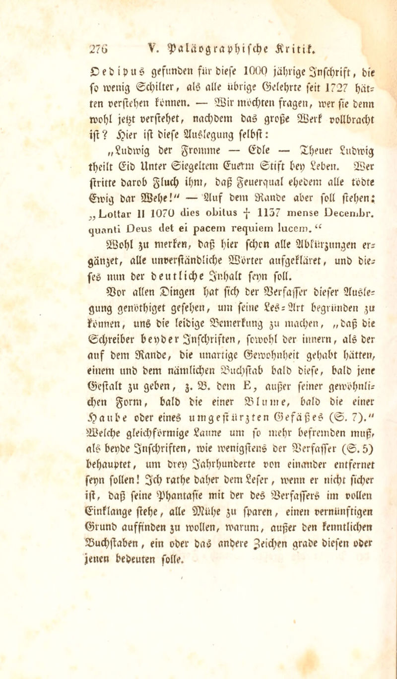 £ebiptt$ gefunden für biefe 1000 jährige Snfchrift, bie fo wenig 0cl;ilter, al$ alle übrige Gelehrte feit 1727 bät? fen vergeben Fennen. — 2Bir mochten fragen, werftebenn wc()l jeljt oerftebet, nad;bem ba» große 2Berf »ollbrad;t ijt ? J;ier ifl biefe Auslegung felbff: „Subwig ber fromme — Ctble — Xbener Subwig tbeilt G'ib Unter 0tegeltent (Juernt 0tift bet; Sebeu. 2Ser ftrirte bareb gluch ihm, baß geuergual ebebem alle tobte &lt;Jwig bar 2Sebe! — 2luf bent «Raube aber folt fteben; ,, Lottar 11 1070 dies obilus f 1157 niense Decembr. quanti Deus det ei pacem requiein lucero. “ SLöotjl ju merFen, baß hier fcl?cn alle ülbfürjnngen er; gättjet, alle unt&gt;erftänblicf)e SSbrter aufgeFläret, unb bie¬ fe» nun ber beut liebe Sr.balt fettn foll. 93or alten Gingen bat fiel; ber 23erfaffer biefer 2lu6fe= gütig genbtbiget gefebeu, um feine £e»- 2lrt begrünben $u Tonnen, un6 bie leitige 23emerFung 511 machen, „baß bte 0d;reiber benber Snfcbriften, fewobl ber ittnern, als ber auf bent «Kartbe, bie unartige ©emobnbeit gehabt batten, einem unb bem nämlichen 23ud;ftab halb biefe, halb jene ©eftalt 3U geben, 3. 25. bem E, außer feiner gewbbttlü eben §orm, balb bie einer 23 ln me, halb bie einer ipaube ober eirteö umgejtürjten ©efäßeS (0. 7). SBelche gleid;formige Saune um fo mehr befretnben muß, als benbe 3nfd;riften, wie roenigßenS ber «Berfaffer (0.5) behauptet, um bm; Sahrhunbette ron einattber entfernet fepn follen! 3fh ratbe baber bemSefer, wenn er nid)t ftd;er ijl, baß feine spi;antafte mit ber be*3 SJerfaffer» im vollen (Einflattge jFebe, alle SOtübe 3U fparen, einen vernünftigen ©runb aufßnben 3U wollen, warum, außer bett Fenntlichen SÖuchßaben, ein ober baS anbere 3eid;en grabe biefen ober jenen bebeuten folle.