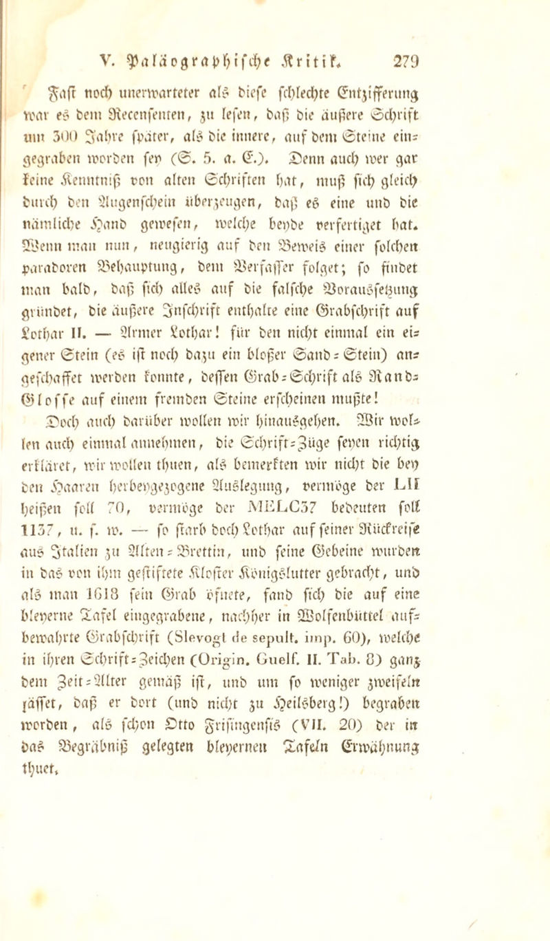 $iaß nod) unerwarteter als biefe fd)Ied)te Entzifferung war eS bein Siecenfenten, ju lefen, baß bie äußere Sd)rift um 300 Sabre fpäter, als bie innere, auf beut Steine eins gegraben werben fev (S. 5. a. (5.). Senn aud) wer gar feine Kenntniß een alten Schriften bar, muß fiel) gleich burd) ben 2lugenfd)ein überzeugen, baß eS eine unb bie nämliche J^anb gewefen, welche beybe verfertiget bat. SÖenn man nun, neugierig auf ben 25eweiS einer folebeit paraboven 23el)auptung, beut ©erfajfer folget; fo fmbet man balb, baß ftd) alles auf bie falfctje 2$orauSfe£ung grünbet, bie äußere Snfcßrift enthalte eine ©rabfehrift auf Sotbar II. — Slrrner Sotbar! für ben nicht einmal ein eis gener Stein (er iß noch baju ein bloßer SanbsStein) ans gefebaffet werben fonnte, befielt ©rabsSd;rift als 9ianbs ©loffe auf einem fremben Steine erfcheinen mußte! Sod) and) bariiber wollen wir binauSgeben. '19ir wols len auch einmal annebmen, bie Scßrifts^üge fetten richtig erfläret, wir wollen tbuen, als bemerken wir nid)t bie bet) bett eöaareu berbengezogene Auslegung, vermöge ber LII beißen feil 70, vermöge ber MELC57 bebeuten fett 1137, u. f. w. — fo ftarb bocl) Setbar auf feiner 3iücfreife au? Stalien r;u Sllten s 95rettin, unb feine ©ebeine würben in baS von il)m geßiftete bloßer Königslutter gebracht, unb als man iG18 fein ©rab öfiiete, fanb ftd? bie auf eine bleierne Ttafel eingegrabene, nachher in ÜÖolfenbüttel aufs bewahrte ©rabfdjrift (Slevogt de sepult. imp. 60), welche in ihren Schrift speichen (Origin. Guelf. II. Tab. 8) ganj beut ^eit-SUter gemäß iß, unb um fo weniger zweifeln {äffet, baß er bort (ttnb nicht zu jjeilSberg!) begraben worben , als fd;on £5tto grifütgcnffS (VII. 20) ber in baS 25egräbniß gelegten ble&gt;;erneit Zafe/n Erwähnung tl;uet.