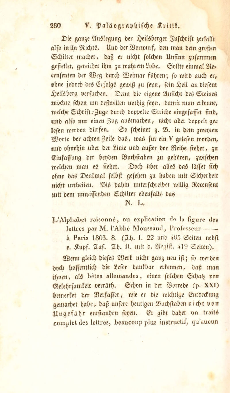 ÜDie ganje 2lu3legung ber 5;&gt;eil'3berger 5nfd^rift verfällt ölfo inihr 91id;t$. Unb ber SJorwurf, ben man bem gropett ©d;ilter machet, bajj er nicht feieren Unftnn jufammen gefreiter, gereichet it&gt;m 5« wahrem £obe. ©ritte einmal 9\e* cenfenten ber 2Beg burch QBeimar führen; fo wirb auch er, ohne jebod? be3 ßifolgö gewip $u fepn, fein £&gt;eil an biefern 5?eileberg »erfudvn. .TXnn bie eigene 51 nficht be3 ©teineö mochte fd)on um bejimiüen nöthig feptt, bamit man erfenne, welche ©ebrift^üg^ burch hoppelte ©triebe eingefaffer ftnb, unb alfo nur einen 3U3 au6tnacben, uidjt aber hoppelt ges lefen werben bürfen. ©0 fdjeinet 3. 58. in bem jwepten Ußorte ber ad;ten-teile ba3, waö für ein V gelefett worben, unb ohnehin über ber Sinie unb aufer ber 9teihe ftehet, ju Sinfafiung ber bepben 58uchftaben ju gehören, jwifeben weiden man e3 ftehet. £5od) über atle3 ba» laffet fxdE&gt; ohne ba3 ©enfmal felbjt gefehen $u haben mit ©icberbeir nicht urtheiiett. 58i3 bahin unterfd)reibet willig 9iecenfent mit bem unwijfeubett ©d;ilter ebenfalls ba$ N. L. JA Alphabet raisonne, ou explication de Ja figure des lettres par M. l’Abbe Moussaud, Prolesseur- ä Paris 1803. 8- (&amp;h* h 22 unb 405 ©eiten nebjt e. Äupf. £af. £1). *h mit b. SRegift. 419 ©eiten). SBentt gleid; biefeS 2Berf nicht ganj neu ift; fo werben bod) J&gt;offenrlic(&gt; bie £efer banfbar erfennen, bap man ihnen, al3 beles allemandes, einen fold)en ©d)at^ oon ©elehrfamfeit oerräth. ©d;on in ber -ßorrebe Cp. XXI) bewerfet ber 58erfa(fer, wie er bie wichtige (üntbeefung gemad)et bube, bap unfere heutigen 58uchfraben nid&gt;t oon Ungefähr entftanben fepett. (jr gibt baher un traite coinplel des lellres, beaucoup plus instructif, qu'aucun