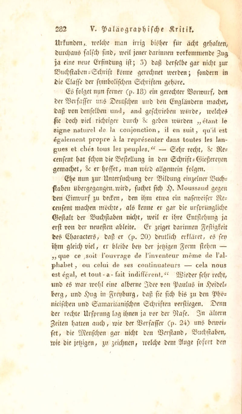 Jtrfunben,. meld;e man irrig bisher fiir dd)t gehalten, burdjaus falfd) ftnb, meil jener barinnen norFontmenbe ^ug ja eine neue (frftnbung iff; 3) baf berfelbe gar nid;t gur 23ud;ftaben Schrift Fönne gered;net merben; fonbern in bie Claffe ber fr;niboIifct;en Schriften gehöre* (Jö folget nun ferner (p. 18) ein gerechter SJorwurf, beit ber SScifaffer uns? Deutfd;en uub beit Gnglänbern machet, baf non benfeibett und, and gefd;riebeit mürbe, melche# fte hoch nie! richtiger burd) So geben mürben „etant ie signe nalurel de la conjonction, ii en suil, quil est egaleinent propre a ia represenler dans toutes les lan- gues et ches tous les peuples.iC — 0'eljr recht, So 9te= cenfent hat fd;on bie 25efteüung in beti ©d;rifts©iejjem;en gemachet, 8c er hoffet, man mirb allgemein folgen. @)e nun jur Unterfud;ung ber 23ilbimg einzelner 95uch= flaben übergegangen mirb, fuchet ftd; 5?. Moussaud gegen ben d'inmurf ju bed'en, ben ihm etma ein nafemeifer 91e= cenfent machen mochte, als? Fenne er gar bie urfpriinglidfe ©eftalt ber SBuchflaben nicht, meil er ihre (fntfehung ja erfh non ber neueften ableite, (fr geieget barinnen geftigFcit be£ (Sharacters?, baß er (p. 20) beutlid; erfläret, e3 fei; ihm gleich niel, er bleibe bei; ber jehigen gönn ftehett — „ que ce ^oit l’ouvrage de l’inventeur nienie de l’al- pliabet, oh celui de ses continuateurs — cela nous est egal, et tout- a- fait indifferent. u 2Bieber fef&gt;r recht, itnb es? mar mot;I eine alberne 3boe uon Paulus? in Äeibek berg, unb Äug in grei;burg, baß fte ftd; bis? ju ben ^bos tticifcheit unb @amaritanifd;en ®d;riftett verfliegen. Denn ber red;te Urfprtmg lag ihnen ja nor ber Olafe. 3» altern feiten hatten aud;, mie ber föerfaffer Cp- 24) tin&gt;5 bemei; fet, bie 9)?enfcl;en gar nid;t ben ©erjlanb, SSuchjlaben, mic bie jehigen, ju jeid;nen, meld;e bent 2luge fofort ben