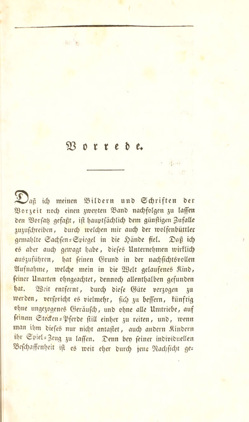 s ji r^Jaß id) meinen Silbern unb ©dbriften ber Sorjeit r.odb einen jmenten Sanb nacpfolgen ju laffett ben Serfaö gefaßt, ift l?auptfäd>licf> beni günßigen ^ufalle jujufcßreiben, burd) meld;en mir audb ber wolfenbüttler gemalzte Sadjfen; Spiegel in bie 5?änbe fteL Saß id) eö aber auch gewagt habe, biefeö Unternehmen wirf'lid) auc-jufübren, bat feinen ©runb in ber nad)ftd)törolIen Aufnahme, welche mein in bie 2ßelt gelaufenes Äittb, feiner Unarten obngeadjtet, bennod) allenthalben gefunben bat. ißeit entfernt, burd) biefe @üte »erjogeit 31t werben, »erfpricbt eö vielmehr, fiel) 31t beffern, ftinfrig ebne unge3ogeneö ©erciufd), nnb ebne alle Umtriebe, auf feinem Stecfens^pferbe ftill einber 31t reiten, unb, wenn man ibm biefeö nur nid)t antaßet, aud) anbern Sintern ibr Spiel = 3ettg 311 laßen. Senn bep feiner inbinibuellen Sefcpaßenbeit ift cö weit eher burd) jene %ubful)t ge-