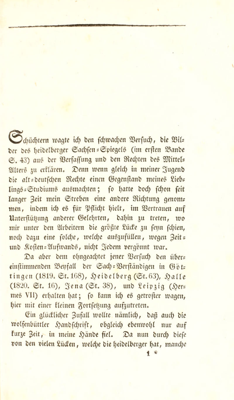 V^d)üchtern wagte id) ben fd)Wfld;en 33erfud), bie 23il; ber beg beibelberger ©achfen; Spiegels (im erften S5anbe ©. 43) aug ber SSerfaffung unb ben 9led)ten beg Mittels SUterg $u evflävcn. £enn wenn gleid) in meiner (jugenb feie alt;beutfd)en 9\ed;te einen ©egenßanb meineg Sieb; lingg;©tubiumg augtuachten; fo hatte bocß fdfjon feit langer ^eit mein ©treben eine anbere 9\id)tung genom; men, inbem ich eg für Pflicht hielt, im Vertrauen auf Unterftülntng anberev ©elebrten, beibin 51t treten, wo mir unter ben Arbeitern bie größte Süd'e 31t fei;n fd)ien, noch baju eine fold;e, welche augjufüllen, wegen ^eit; unb Soften ;2lufwanbg, nicfjt Sebent vergönnt war. £a aber bent obngead)tet jener 23erfuc{) ben über; einftimmenben 23 ei) fall ber ©ad;;23er|tcinbigen in ©öt; tingen (1819. ©t. 108), jpeibelberg (©t.63), Stalle (1820. ©t. 16), 3ena(©t. 38), unb Seipjig (i)er; meg VII) erbalten bat; fo fann idb eg getrojter wagen, bier mit einer Keinen gortfelmng aufjutreten. (Ein gludlidjer ^ufall wollte nämlid), baß auch bie wolfenbüttler 5?anbfd;rift, obgleich ebenwobl nur auf fur3e £eitf jn nieine 5^änbe fiel. £>a nun burch biefe von ben vielen Süden, weld;e bie beibelberger hat, mandje