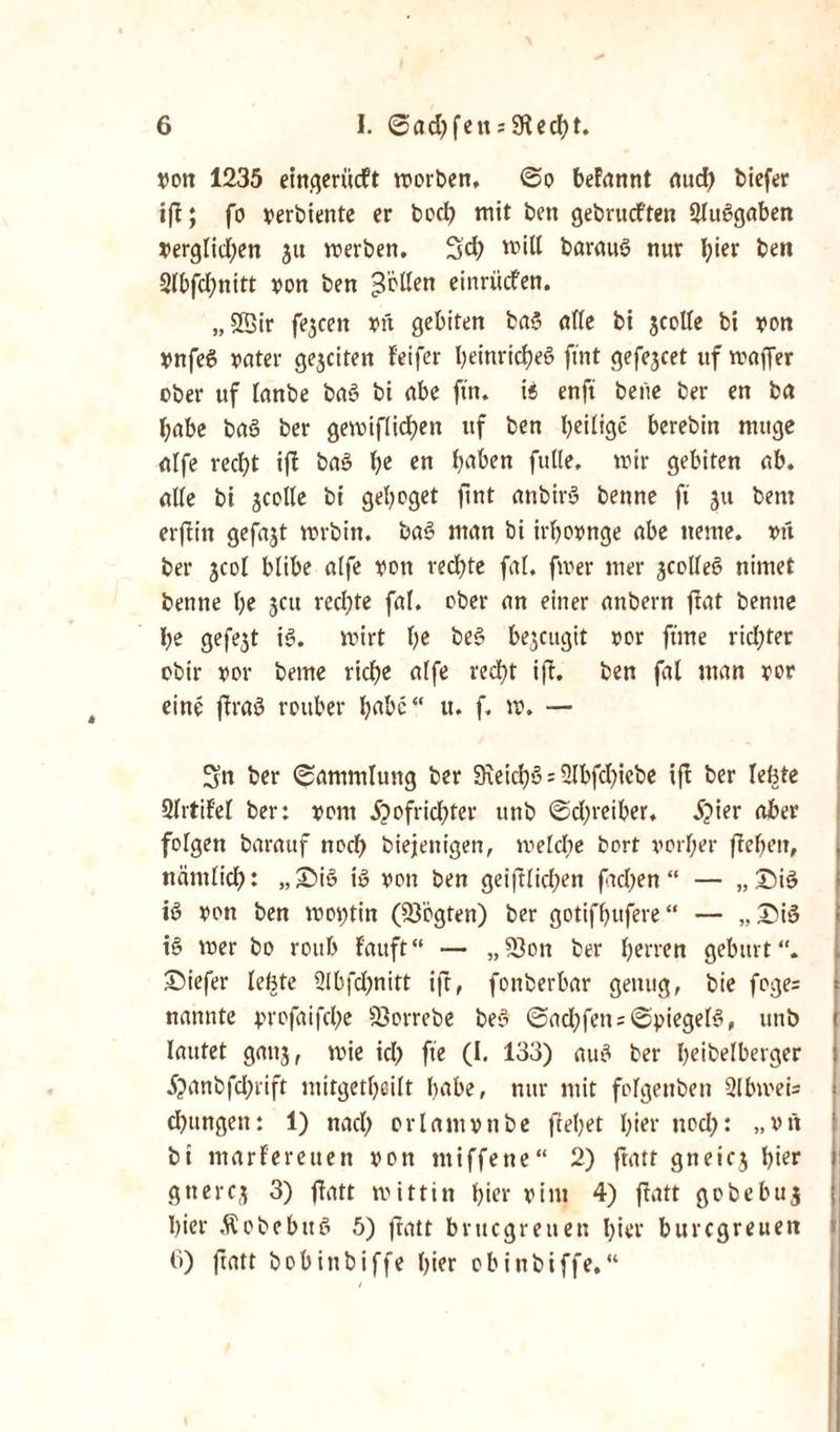 »on 1235 eingertidlt worben, ©o beFannt auch biefer ifb; fo verbiettte er boch mit ben gebrucften 2lu3gaben verglidjen 3« werben. Sd) will barauö nur l;ier ben 2lbfd;nitt von ben Rollen einrücfen. „SBir f?3cen vtt getiten ba3 alle bi 3colle bi von Vnfe6 vater ge3citen feifer heinricheS ftnt gefe3cet uf waffer ober uf lanbe ba3 bi abe ftn. it enft bene ber en ba habe baö ber gewiflicfyen uf ben heilige berebin muge Ulfe recht ifi ba3 \)i en h‘^en fülle, wir gebiten ab. alle bi 3Colle bi gehoget ftnt anbir>3 benne ft 311 bem erflitt gefaxt wrbin. bo3 man bi irhovnge abe nente. oft ber 3C0I blibe alfe von redete fit. fwer mer 3Colle3 nimet benne he 3CU rechte fal. ober an einer anbern fiat benne he gefe3t i3. wirt he be3 be^eugtt vor ftme rid;ter obir vor beme ridje alfe recht ift. ben fal man vor eine ftraö rottber höbe“ u. f. w. — Sn ber ©ammluttg ber 9\eich§ = 2lbfd)iebe ifl ber lebte 2lrtilel ber: vom i?ofrid;ter ttnb ©d)reiber. 5?ier aber folgen barauf noch biejettigen, welche bort vorher fiebeit, nämlich: „£>iö i« von ben geiftlicl;en ftcl;en “ — „£)i3 i3 von ben woptin (83ogten) ber gotifhufere “ — „ £>i3 i3 wer bo roitb lauft“ — „23oti ber herren gebürt“, tiefer lebte 3lbfd;nitt ifi, fonberbar genug, bie foge= nannte profaifche 93orrebe be3 ©ad;fen s©piegel3, unb lautet gait3, wie ich fte (I, 133) au3 ber heibelberger 5?anbfd;rift ntitgetheilt habe, nur mit fofgettben 2lbmei= chungen: 1) nach orlamvttbe flehet hier noch: „vtt bi mariereuen von miffene“ 2) ftatt gnei03 hier gnerc3 3) fiatt wittin hier vitu 4) ftatt gobebuj hier Äobebttö 5) fiatt bvuegreuen hier buregreuen 6) ftatt bobinbiffe hier obittbiffe,“