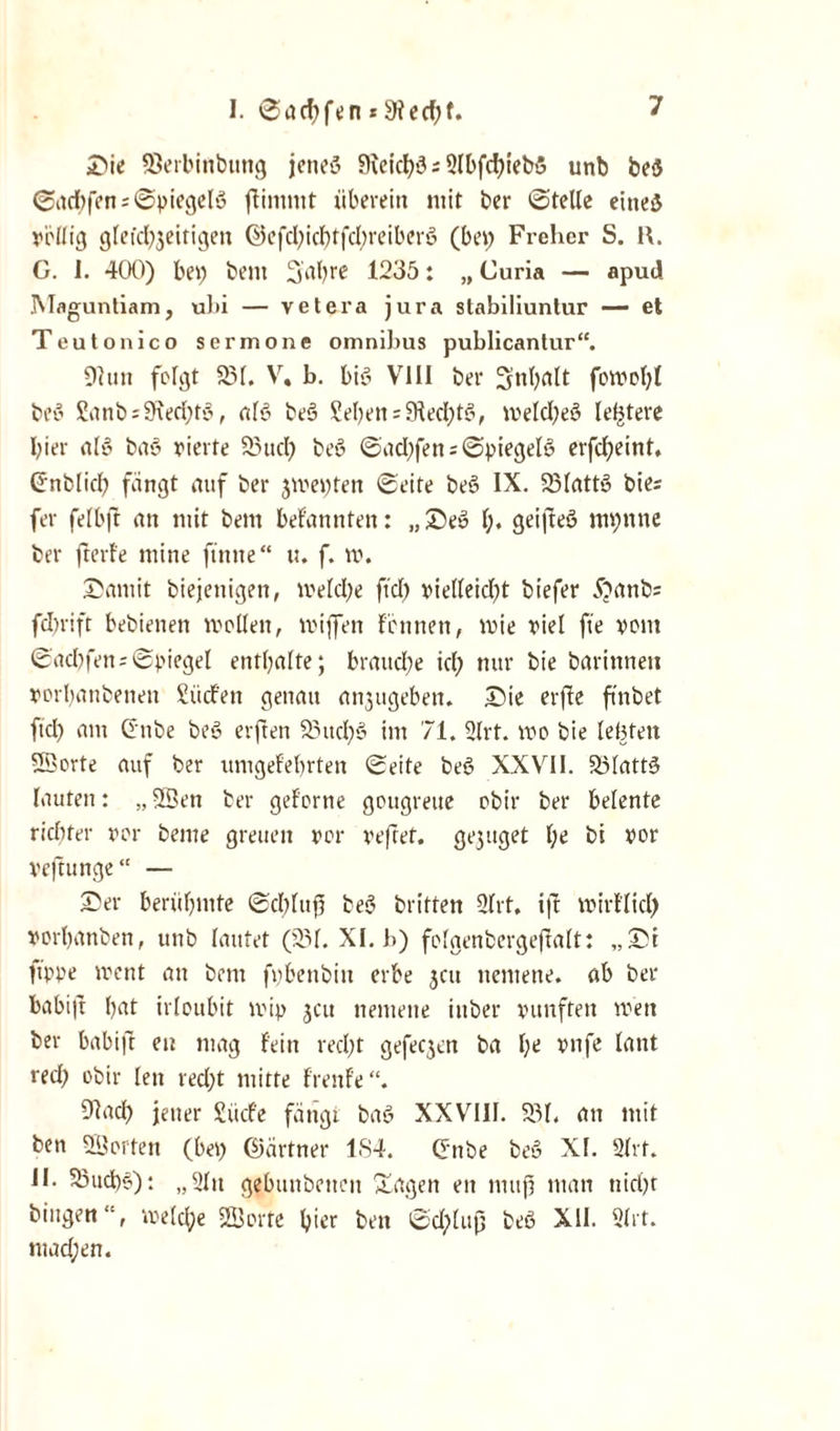 I. 6ad)fen * 9iecf)f. Sie 58erbinbttng jenes* SieicbS; Slbfcbtebö unb be<5 ©itc^fen s ©piegelö ffimnit überein mit ber ©teile eines* völlig glefcl^eitigen ©efd)icbtfd)reiber<? (bei; Frehcr S. I\. C. 1. 400) bei) bem Sabre 1235: „ Curia — apud Magunliam, ul»i — vetera jura stabiliunlur — et Teutonico serinone Omnibus publicantur“. Oiun folgt 231. V. b. biö VIII ber 3nl)fllt fon>ol;t beo Sanb:9ied)t'o, als* beS Sehen :9fed)t§, iveld)eö letztere I;ier al'5 baö vierte 23ud) beS ©ad)fen;©piegelö erfebeint, Gnblid) fangt auf ber 3iveyfett ©eite be6 IX. 23latts? bie- fer felbft an mit bent befannten: „Se» l;. geifteö mi)ttne ber fterfe mine finite“ u. f. tt>. Saniit biejenigen, iveld)e ftd) vielleidjt biefer 5?anbs fdirift bebienen mellen, lviffen fernten, lvie viel fte vom ©ad)fen;©piegel enthalte; brauche id) nur bie barinnett vorbanbenen Sücfett genau attjugeben. Sie erjfe ftnbet ftd) atn Gitbe bet* erften 23ttd)$ int 71. 2lrt. ivo bie lebten ©orte auf ber imigefebrteit ©eite bet* XXVII. 23latt3 lauten: „ ©ett ber geforne gougreue obir ber belente riditer vor beme greueit vor veftet. ge3uget lje bi vor veftunge“ — Ser berühmte ©d)luf) beö triften 2lrt. ijt lvirflid) vorbanben, unb lautet (231. XI. b) folgenbergeftalt: „St ftppe ivent an bettt fybenbitt erbe 3011 ttemene. ab ber babi|t bat irloubit lvip 3011 ttemene iitber vunften wen ber babift eit mag fein red)t gefec3en ba l)e vnfe lant red) obir lett red)t mitte frenfe “. Obtcb jener Sücfe fängt bat* XXVIII. 231. an mit ben ©orten (bei) (Partner 1S4. Gute beö XI. 21rf. II. 5Sud)§): „2Itt gebuubeiteit Sagen eit muß man ttirijt hingen“, welche ©orte hier ben ©dplufj bet* XII. 2lrt. mad;en.