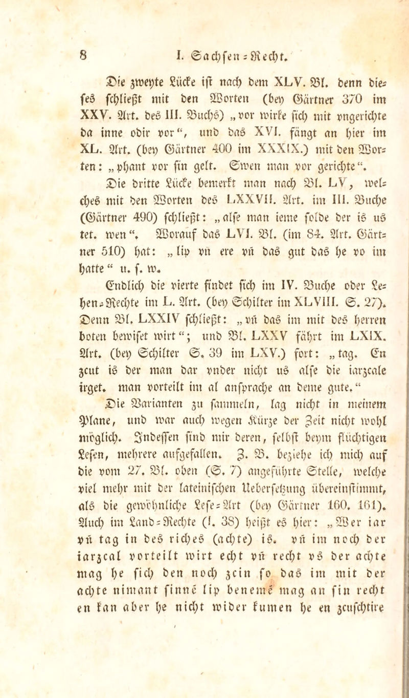 3>ie 3met)te Sücfe ift nad) bent XLV. 331. benn bte^ feö fcblieft mit ben Sßortett (bei) ©ärtner 370 int XXV. 2lrt. beö III. 33ucl)ö) „vor milde ftd) mit vtigerid)te ba inne obir vor“, unb ba» XVI. fängt an l)ier im XL. Qht. (bei) ©ärtner 400 im XXXIX.) mit bett 2Bors ten: „pfyant vor ftn gelt. ©men matt vor gerid)te“. £>ie britte SücFe benterft man ttad) 331. LV, meU d)eS mit bett 23ortett beö LXXVII. 2Irt. im III. 33ud;e (Giärtner 490) fdjlieft: „alfe man icttte folbe ber iS uS tet. men“, SBorauf baS LVI. 331. (im S4. 2(rt. ©ärt= tter 510) (;at: „ liv vtt ere vit baS gut baS l)e vo im hatte “ tt. f. m. Gttblid) bie vierte ftnbet ftd) int IV. 33ttd)e ober £e; l)en^9\ed;te im L. 2(rt. (bei) ©d)ilter int XLVIII. ©. 27). ©ettn 331. LXXIV fd)Iieft: „vtt baS im mit beS I)errett toten bemifet mirt“; unb 331. LXXV fährt im LX1X. 2lrt. (bei) ©d)ilter ©. 39 int LXV.) fort: „ tag. Gut jatt iS ber matt bar vttber nid)t uS alfe bie iarjeate trget. man vorteilt im a( anfpradje att bettte gute.“ £ie 33arianten 31t famnteln, lag nicht in meinem Spiane, unb mar aud) megett älütge ber £eit nid)t mol)t ittoglid). 3,'nbeffett ftnb mir beren, fei Oft bei)itt flud)tigett Sefen, mehrere aufgefallen. 3* S5* OegieOe id) mid) auf bie vom 27, 331. oben (©. 7) angeführte ©teile, melche viel mehr mit ber lateinifd)en Ueberfeljung übereinftimiut, als bie gcm'chnlid;e £efe = 2(rt (bei) ©armer 160, 161). Sind) int £anb = 9fted)te (I. 38) bei ft eS hier: „2Öer iar Vtt tag in beS rid)eS (ad;te) iS. vtt im tted) ber iarjeal vorteilt mirt ed)t vtt recht vS ber ad)te mag ()e fiel) bett ttod) 3citt fo baS im mit ber ad)te nimant f i tt tt e lip bettetitc mag att fitt red)t ett fatt aber nid)t miber fumen he ett 3cufd;tire