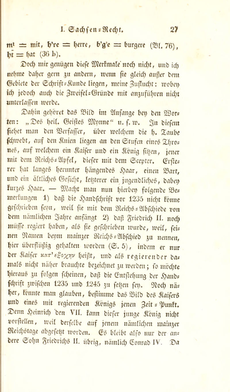 m‘ = mit, h’rc = lKt*fe, b’g’c = bürgere (231.76), l;t = bat (36 b). Dod) mir genügen biefe SWerf'ntale'noch nicfjt, unb id; nehme bafjer gern 31t attbern, wenn fte gleich außer bent ©ebiete bei* ©chriftsÄunbe liegen, meine Zuflucht: wobei; icb jebocl; ancb bie Zweifel :@rünbe mit anjufübren nid;t unterlaßen werbe. Sabiti gehöret baS 23i(b int Anfänge bei; beit 2Cors ten: „£eS boit. ©eifteS 9)ii;nne“ u. f. w. Sn biefent ftebet man ben 23erfafier, über welchem bie \y. £aube fd;webt, auf ben Änien liegen an ben Stufen eines £l;ro= neS, auf welchem ein Äaifer uttb ein Äbnig fiüett, jener mit bent 9teichS;2lpfel, biefer mit bent ©ceyter, <5rjre- rer bat langes herunter bängenbeS Äaar, eilten 23art, mtb ein ältlid;eS ©e]td;t, leüterer ein jitgenblicbeS, habet; furjeS Äaar. — 9??ad;t matt nun hierbei; folgenbe 25 merfüngen 1) baß bie £anbfd;rift vor 1235 nicht f'önne gefd;rieben fei;n, iveil fte mit bent 3Ieid;3 = 2Ibfd;iebe von bem nämlichen Sabre anfängt 2) baß griebrid; II. nod; muffe regiert haben, als fte gefd;riebeit mürbe, iveil, fei= nett kanten bei;m ntain^er 3ieichS = 2lbfd;ieb 31t nennen, hier überflüßig gehalten worben (©.5), inbeut er nur ber jlaifer kxt'egoxyv beißt, mtb als regierenber bas malS nicht näher brauchte b^eichnet 31t werben; fo möd;te hieraus 31t folgen fcheinen, baß bie (Entftebung ber £anb* fcl;tift 3ivifd;en t235 unb 1245 31t feiten fei;. 9lod; nä= her, formte man glauben, beftimme baS 23ilb beS ÄaiferS unb eines mit regierenben Königs jenen 3eit = ^unft. •V entt Ebeinrid; ben \ II. f'ann biefer junge .König nicht Vorteilen, weil berfelbe auf jenem nämlichen maiti3er 3Reid;Stage abgefeht worben. (ES bleibt alfo nur ber an-- bere ©ol;n Sriebrid;3 II. übrig, nämlich Sonrab IV. :Da