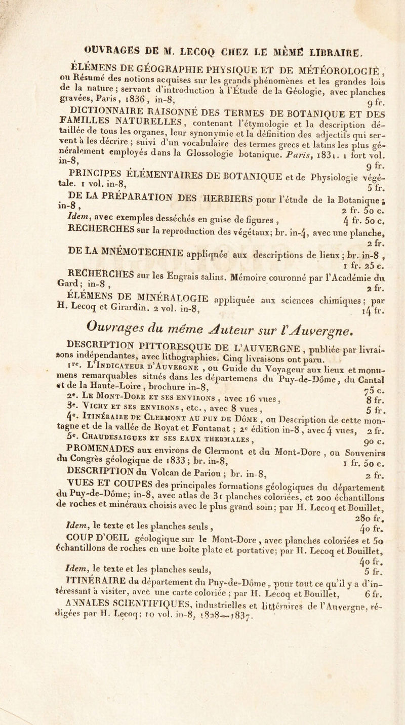 ÉLÉMENS DE GÉOGRAPHIE PHYSIQUE ET DE MÉTÉOROLOGIE , ou Résumé des notions acquises sur les grands phénomènes et les grandes lois e a nature ; servant d introduction a l’Étude de la Géologie, avec planches gravées, Paris , 1836, in-8, g fr DÎGTÏONNAÏRE RAISONNÉ DES TERMES DE BOTANIQUE ET DES JLES NATURELLES , contenant l’étymologie et la description dé¬ taillée de tous les organes, leur synonymie et la définition des adjectifs qui ser¬ vent a les décrire ; suivi d’un vocabulaire des termes grecs et latins les plus gé¬ néralement employés dans la Glossologie botanique. Paris. i83i. i fort vol. in-8, A £r taie Ri voMn8 ELEMENTAIRES DE BOTANIQUE et de Physiologie végé- ^DE LA PRÉPARATION DES HERBIERS pour l’étude de la Botanique ; * 2 fi*• 5o c» Idem, avec exemples desséchés en guise de figures , 4 fr. 5o c. RECHERCHES sur la reproduction des végétaux; br. in-4, avec une planche, , 2 fr. E A MNÉMOTECHNIE appliquée aux descriptions de lieux ; br. in-8 , i fr. 25 c. RE HERCHES sur les Engrais salins. Mémoire couronné par l’Académie du Gard p in-8 , 1 2 ÉLÉMENS DE MINERALOGIE appliquée aux sciences chimiques; par H. Lecoq et Girardin. 2 vol. in-8, \l\ïx. Ouvrages du même Auteur sur l Auvergne, DESCRIPTION PITTORESQUE DE L’AUVERGNE , publiée par livrai¬ sons indépendantes, avec lithographies. Cinq livraisons ont paru. î . ndïcateur ï&gt; Auvergne , ou Guide du Voyageur aux lieux etmontu- mens remarquables situés dans les départemens du Puy-de-Dôme, du Cantal «t de la Haute-Loire , brochure in-8, r-5 c 2e. Le Mont-Dore et ses environs , avec 16 vues, 8 fr. 3e- Vichy et ses environs , etc., avec 8 vues , 5 fr*. Itinéraire de Clermont au puy de Dôme , ou Description de cette mon¬ tagne et de la vallee de Royat et Fontanat ; édition in-8 , avec A vues, 2 fr. Chaudesaigues et ses eaux thermales , go c&lt; PROMENADES aux environs de Clermont et du Mont-Dore , ou Souvenirs du Congres géologique de 1833 ; br. in-8, j fr. 50 c# DESCRIPTION du Volcan de Pariou ; br. in-8, 2 fr. pUE^ ^eS PrinciPales formations géologiques du département du uy-de-Dome; in-8, avec atlas de 3i planches coloriées, et 200 échantillons de roches et minéraux choisis avec le plus grand soin; par H. Lecoq et Bouillet, 280 fr. Idem, le texte et les planches seuls , fr. COUP D OEIL géologique sur le Mont-Dore , avec planches coloriées et 5o C-chantdlons de roches en une boîte plate et portative; par II. Lecoq et Bouillet, 4° fr. Idem, le texte et les planches seuls, 5 fr ITINERAIRE du departement du Puy-de-Dôme „ pour tout ce qu'il y a d’in- teiessant a visiter, avec une carte coloriée ; par II. Lecoq et Bouillet, 6 fr. ANNALES SCIENTIFIQUES, industrielles et. littéraires de l’Auvergne, ré¬ digées par H. Lecoq; to vol. in-8, »828—1837.