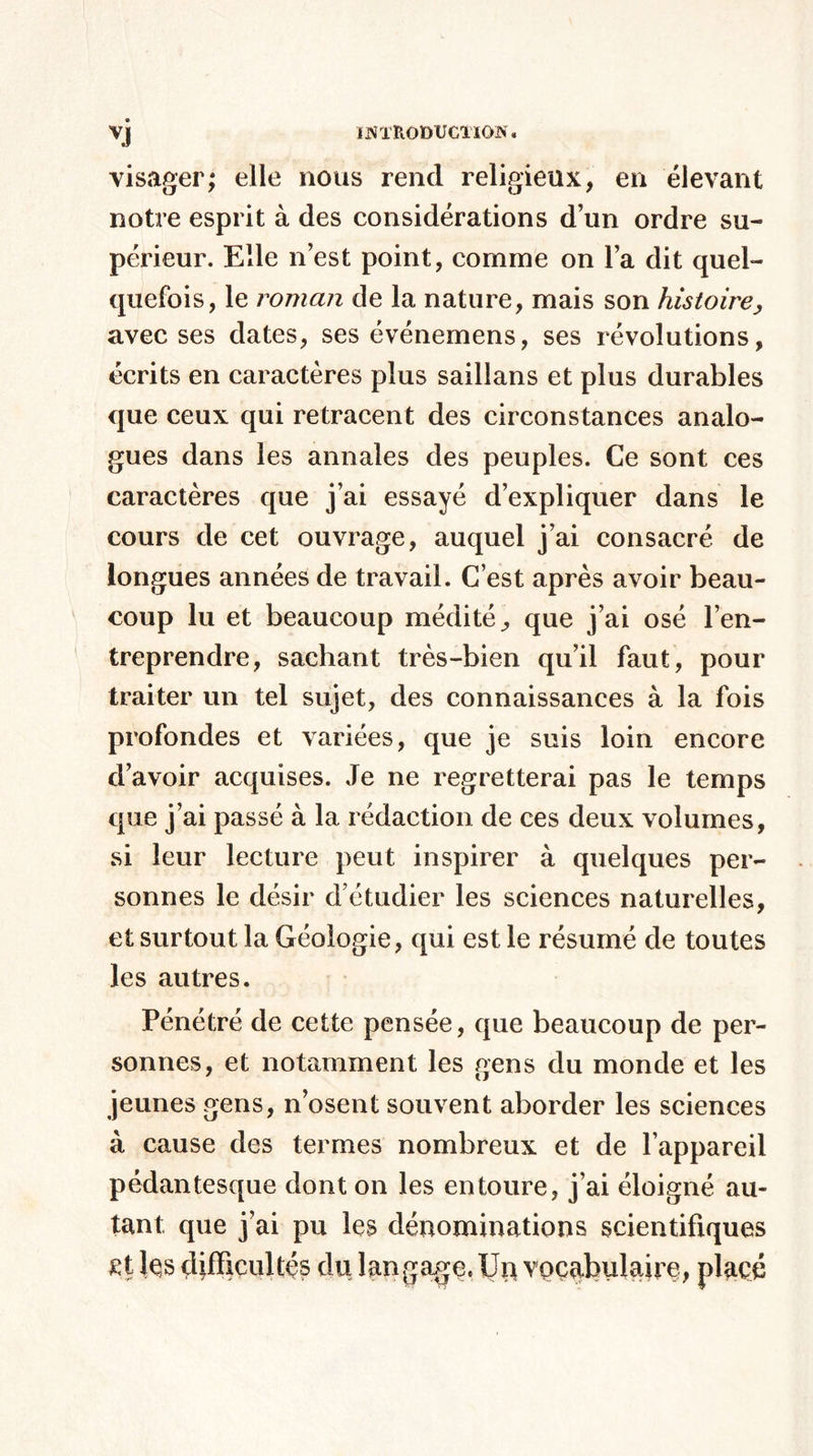 visager; elle nous rend religieux, en élevant notre esprit à des considérations d’un ordre su¬ périeur. Elle n’est point, comme on l’a dit quel¬ quefois, le roman de la nature, mais son histoire, avec ses dates, ses événemens, ses révolutions, écrits en caractères plus saillans et plus durables que ceux qui retracent des circonstances analo¬ gues dans les annales des peuples. Ce sont ces caractères que j’ai essayé d’expliquer dans le cours de cet ouvrage, auquel j’ai consacré de longues années de travail. C’est après avoir beau¬ coup lu et beaucoup médité^ que j’ai osé l’en¬ treprendre, sachant très-bien qu’il faut, pour traiter un tel sujet, des connaissances à la fois profondes et variées, que je suis loin encore d’avoir acquises. Je ne regretterai pas le temps que j’ai passé à la rédaction de ces deux volumes, si leur lecture peut inspirer à quelques per¬ sonnes le désir d’étudier les sciences naturelles, et surtout la Géologie, qui est le résumé de toutes les autres. Pénétré de cette pensée, que beaucoup de per¬ sonnes, et notamment les gens du monde et les jeunes gens, n’osent souvent aborder les sciences à cause des termes nombreux et de l’appareil pédantesque dont on les entoure, j’ai éloigné au¬ tant que j’ai pu les dénominations scientifiques £t Içs difficultés du langage. Uq vocabulaire, placé