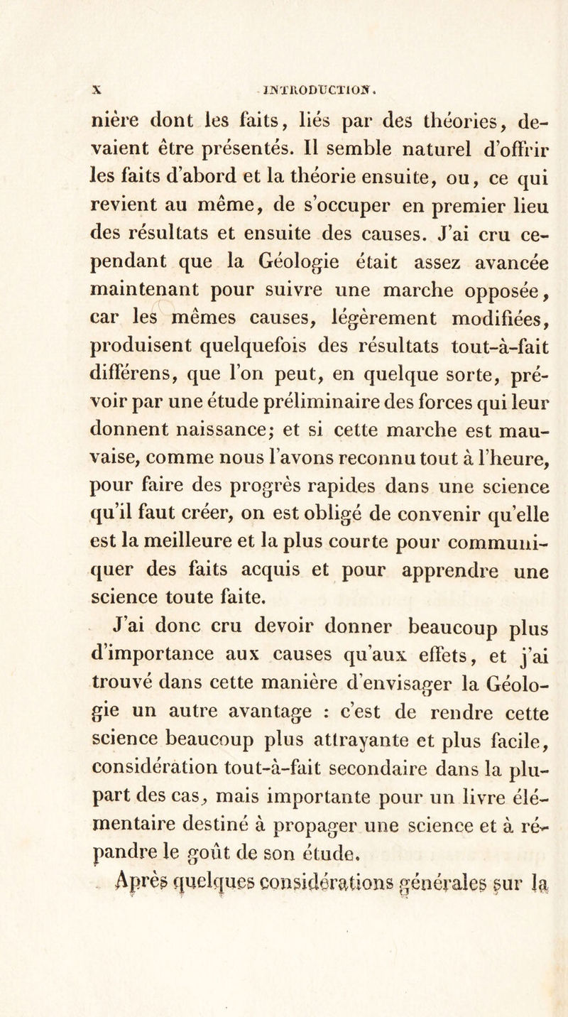 nière dont les faits, liés par des théories, de¬ vaient être présentés. Il semble naturel d’offrir les faits d’abord et la théorie ensuite, ou, ce qui revient au même, de s’occuper en premier lieu des résultats et ensuite des causes. J’ai cru ce¬ pendant que la Géologie était assez avancée maintenant pour suivre une marche opposée, car les mêmes causes, légèrement modifiées, produisent quelquefois des résultats tout-à-fait différens, que l’on peut, en quelque sorte, pré¬ voir par une étude préliminaire des forces qui leur donnent naissance; et si cette marche est mau¬ vaise, comme nous l avons reconnu tout à l’heure, pour faire des progrès rapides dans une science qu’il faut créer, on est obligé de convenir quelle est la meilleure et la plus courte pour communi¬ quer des faits acquis et pour apprendre une science toute faite. J’ai donc cru devoir donner beaucoup plus d’importance aux causes qu’aux effets, et j’ai trouvé dans cette manière d’envisager la Géolo¬ gie un autre avantage : c’est de rendre cette science beaucoup plus attrayante et plus facile, considération tout-à-fait secondaire dans la plu¬ part des cas, mais importante pour un livre élé¬ mentaire destiné à propager une science et à ré** pandre le goût de son étude. Après quelques considérations générales sur la