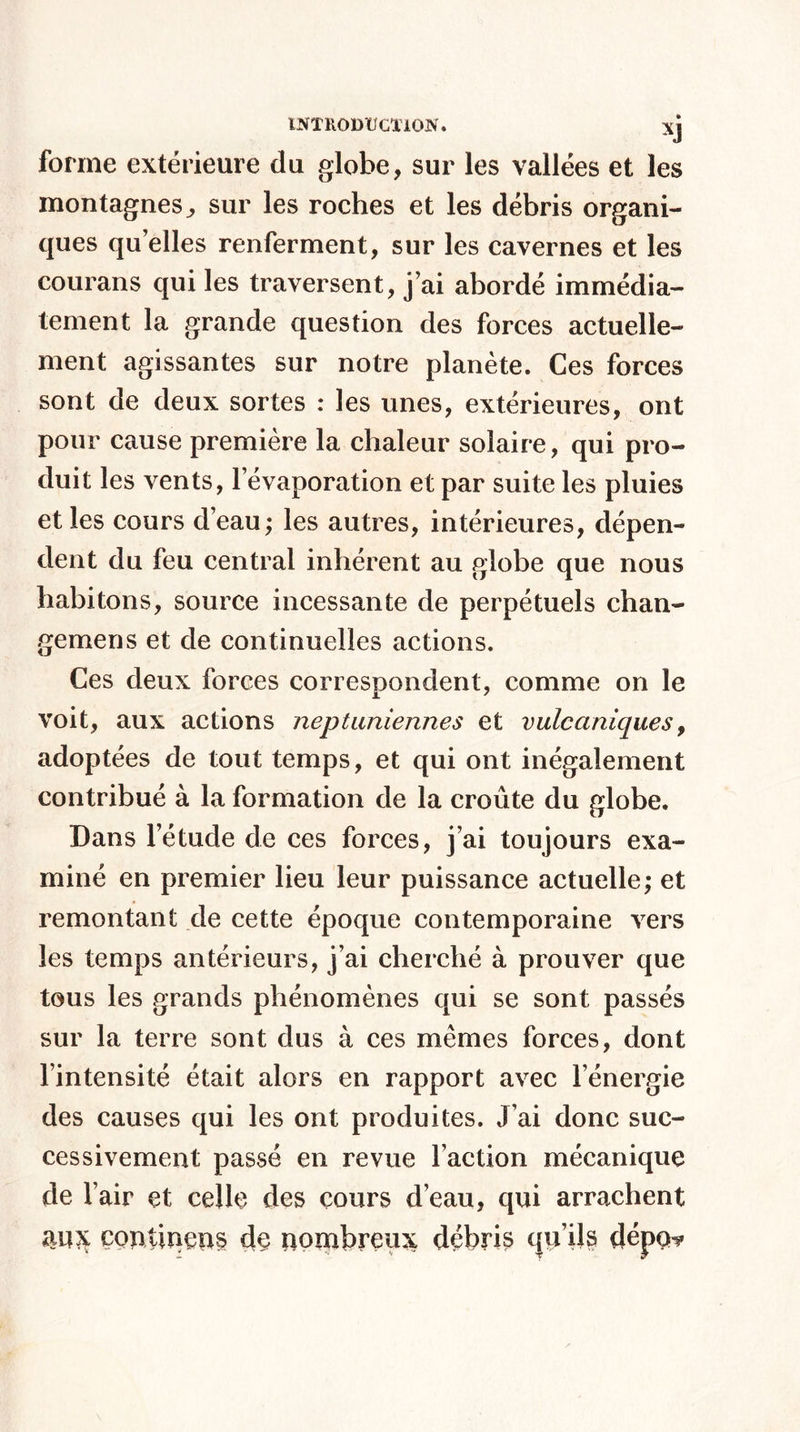 XJ forme extérieure du globe, sur les vallées et les montagnes,, sur les roches et les débris organi¬ ques quelles renferment, sur les cavernes et les courans qui les traversent, j’ai abordé immédia¬ tement la grande question des forces actuelle¬ ment agissantes sur notre planète. Ces forces sont de deux sortes : les unes, extérieures, ont pour cause première la chaleur solaire, qui pro¬ duit les vents, l’évaporation et par suite les pluies et les cours d’eau; les autres, intérieures, dépen¬ dent du feu central inhérent au globe que nous habitons, source incessante de perpétuels chan- gemens et de continuelles actions. Ces deux forces correspondent, comme on le voit, aux actions neptuniennes et vulcaniques, adoptées de tout temps, et qui ont inégalement contribué à la formation de la croûte du globe. Dans l’étude de ces forces, j’ai toujours exa¬ miné en premier lieu leur puissance actuelle; et remontant de cette époque contemporaine vers les temps antérieurs, j’ai cherché à prouver que tous les grands phénomènes qui se sont passés sur la terre sont dus à ces mêmes forces, dont l’intensité était alors en rapport avec l’énergie des causes qui les ont produites. J’ai donc suc¬ cessivement passé en revue l’action mécanique de l’air et celle des cours d’eau, qui arrachent aux çontineps de nombreux débris qu’ils dépob?