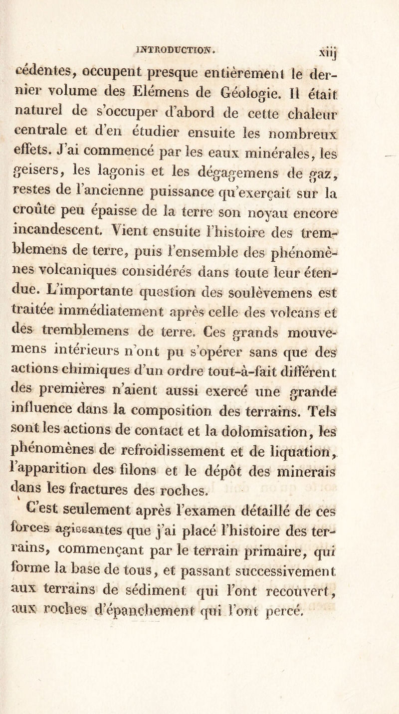 eédentes, occupent presque entièrement le der¬ nier volume des Elémens de Géologie. Il était naturel de s’occuper d’abord de cette chaleur centrale et d en etudier ensuite les nombreux effets. J’ai commencé par les eaux minérales, les geisers, les lagonis et les dégagera en s de gaz, restes de l’ancienne puissance qu’exerçait sur la croûte peu épaisse de la terre son noyau encore incandescent. Vient ensuite l’histoire des trem- blemens de terre, puis l’ensemble des phénomè¬ nes volcaniques considérés dans toute leur éten¬ due. L importante question des sou lèvera en s est traitée immédiatement après celle des volcans et des tremblemens de terre. Ces grands mouve- mens intérieurs n ont pu s’opérer sans que des actions chimiques d’un ordre tout-à-fait différent des premières n’aient aussi exercé une grande influence dans la composition des terrains. Tels sont les actions de contact et la dolomisation, les phénomènes de refroidissement et de liquation, ! apparition des filons et le dépôt des minerais dans les fractures des roches. C’est seulement après l’examen détaillé de ces forces agissantes que j’ai placé l’histoire des ter¬ rains, commençant par le terrain primaire, qui forme la hase de tous, et passant successivement aux terrains de sédiment qui Font recouvert , aux roches d’épanchement qui Font percé.