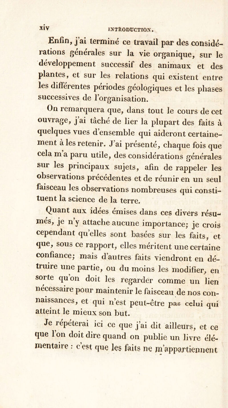 Enfin, j ai terminé ce travail par des considé¬ rations générales sur la vie organique, sur le développement successif des animaux et des plantes, et sur les relations qui existent entre les differentes périodes géologiques et les phases successives de l’organisation. On remarquera que, dans tout le cours de cet ouvrage, j ai tâché de lier la plupart des faits à quelques vues d’ensemble qui aideront certaine¬ ment à les retenir. J'ai présenté, chaque fois que cela m a paru utile, des considérations générales sur les principaux sujets, afin de rappeler les observations précédentes et de réunir en un seul faisceau les observations nombreuses qui consti¬ tuent la science de la terre. Quant aux idées émises dans ces divers résu¬ més, je n y attache aucune importance; je crois cependant quelles sont basées sur les faits, et que, sous ce rapport, elles méritent une certaine confiance; mais d autres laits viendront en dé¬ truire une partie, ou du moins les modifier, en sorte quon doit les regarder comme un lien nécessaire pour maintenir le faisceau de nos con¬ naissances, et qui n’est peut-être pas celui qui atteint le mieux son but. Je répéterai ici ce que j’ai dit ailleurs, et ce que l’on doit dire quand on publie un livre élé¬ mentaire : c est que les faits ne m’appartiennent