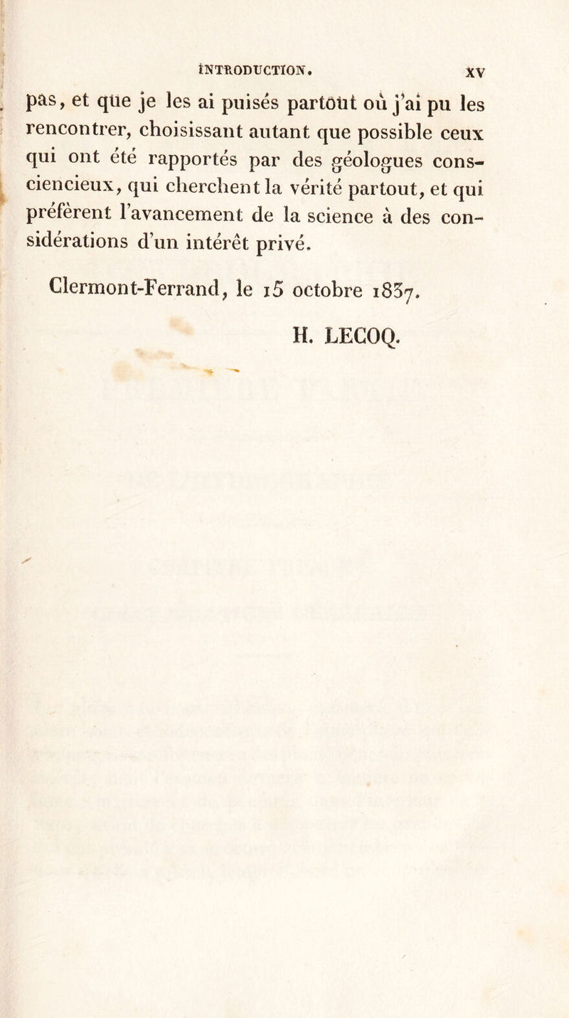 pas, et que je les ai puisés partotit où j ai pu les rencontrer, choisissant autant que possible ceux qui ont été rapportés par des géologues cons¬ ciencieux, qui cherchent la vérité partout, et qui préfèrent l’avancement de la science à des con¬ sidérations d’un intérêt privé. Clermont-Ferrand, le i5 octobre 1837. H. LECOQ.