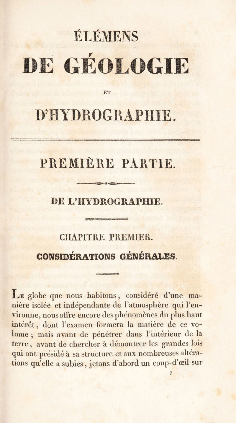 ÉLÉMENS DE GÉOLOGIE ET D’HYDROGRAPHIE. PREMIÈRE PARTIE. DE L’HYDROGRAPHIE. CHAPITRE PREMIER. CONSIDERATIONS GÉNÉRALES. Le globe que nous habitons, considéré d’une ma¬ nière isolée et indépendante de l’atmosphère qui l’en¬ vironne, nous offre encore des phénomènes du plus haut intérêt, dont l’examen formera la matière de ce vo¬ lume 5 mais avant de pénétrer dans l’intérieur de la terre, avant de chercher à démontrer les grandes lois qui ont présidé a sa structure et aux nombreuses altera¬ tions quelle a subies, jetons d’abord un coup-d’œil sur
