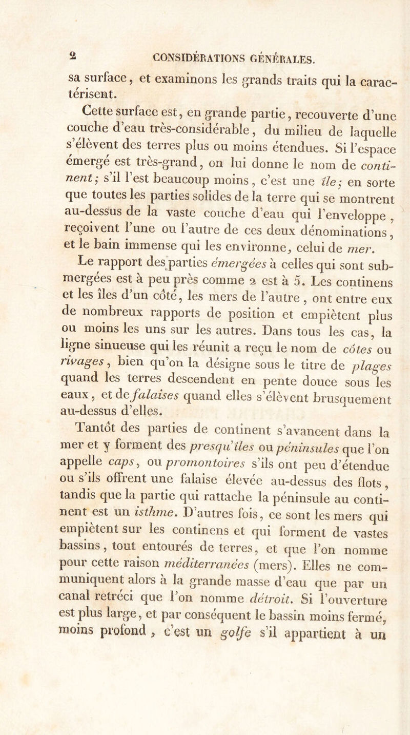 sa surface, et examinons les grands traits qui la carac¬ térisent. Cette surlaee est, en grande partie, recouverte d’une couche d eau tres-considerahle , du milieu de laquelle s elcvent des terres plus ou moins etendues. Si l’espace émergé est très-grand, on lui donne le nom de conti¬ nent $ s il 1 est beaucoup moins , c’est une île$ en sorte que toutes les parties solides de la terre qui se montrent au-dessus de la vaste couche d’eau qui l’enveloppe , reçoivent 1 une ou l autre de ces deux dénominations , et le bain immense qui les environne, celui de mer. Le rapport des parties émergées à celles qui sont sub¬ mergées est a peu près comme 2 est a 5. Les continens et les îles d’un coté, les mers de l’autre , ont entre eux de nombreux rapports de position et empiètent plus ou moins les uns sur les autres. Dans tous les cas, la ligne sinueuse qui les réunit a reçu le nom de côtes ou rivages, bien qu’on la désigne sous le titre de plages quand les terres descendent en pente douce sous les eaux, et d0 falaises quand elles s’élèvent brusoruement au-dessus d’elles. hantot des parties de continent s’avancent dans la mer et y forment des presqu’îles ou péninsules que Ton appelle caps, ou promontoires s’ils ont peu d’étendue ou s’ils offrent une falaise élevée au-dessus des flots , tandis que la partie qui rattache la péninsule au conti¬ nent est un isthme. D autres fois, ce sont les mers qui empiètent sur les continens et qui forment de vastes bassins, tout entourés de terres, et que Ton nomme pour cette raison mèditerranèes (mers). Elles ne com¬ muniquent alors a la grande masse d’eau que par un canal rétréci que Ton nomme détroit. Si l’ouverture est plus large, et par conséquent le bassin moins fermé, moins profond , c’est un golfe s’il appartient à un