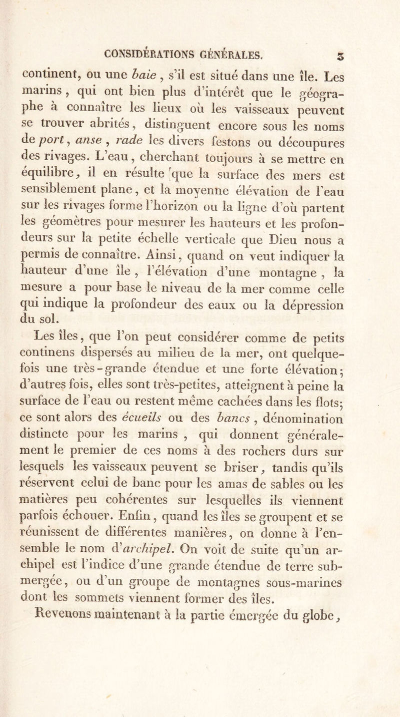 continent, ou une baie , s’il est situé dans une île. Les marins , qui ont bien plus d’intérêt que îe géogra¬ phe à connaître les lieux où les vaisseaux peuvent se trouver abrités, distinguent encore sous les noms déport, anse , rade les divers festons ou découpures des rivages. L’eau, cherchant toujours à se mettre en équilibre, il en résulté que la surface des mers est sensiblement plane, et la moyenne élévation de beau sur les rivages forme î horizon ou la ligne d’où partent les géomètres pour mesurer les hauteurs et les profon¬ deurs sur la petite echelle verticale que Dieu nous a permis de connaître. Ainsi, quand on veut indiquer la hauteur d une île , l’élévation d’une montagne , îa mesure a pour base le niveau de la mer comme celle qui indique la profondeur des eaux ou la dépression du sol. Les des, que l’on peut considérer comme de petits continens dispersés au milieu de la mer, ont quelque¬ fois une très-grande étendue et une forte élévation; d’autres fois, elles sont très-petites, atteignent à peine la surface de beau ou restent meme cachées dans les flots; ce sont alors des écueils ou des bancs , dénomination distincte pour les marins , qui donnent générale¬ ment le premier de ces noms à des rochers durs sur lesquels les vaisseaux peuvent se briser, tandis qu’ils réservent celui de banc pour les amas de sables ou les matières peu cohérentes sur lesquelles ils viennent parfois echouer. Enfin, quand les îles se groupent et se réunissent de différentes manières, on donne à b en¬ semble le nom d?archipel. On voit de suite qu’un ar¬ chipel est bindice d’une grande étendue de terre sub¬ mergée, ou d’un groupe de montagnes sous-marines dont les sommets viennent former des îles. Prévenons maintenant à îa partie émergée du globe.