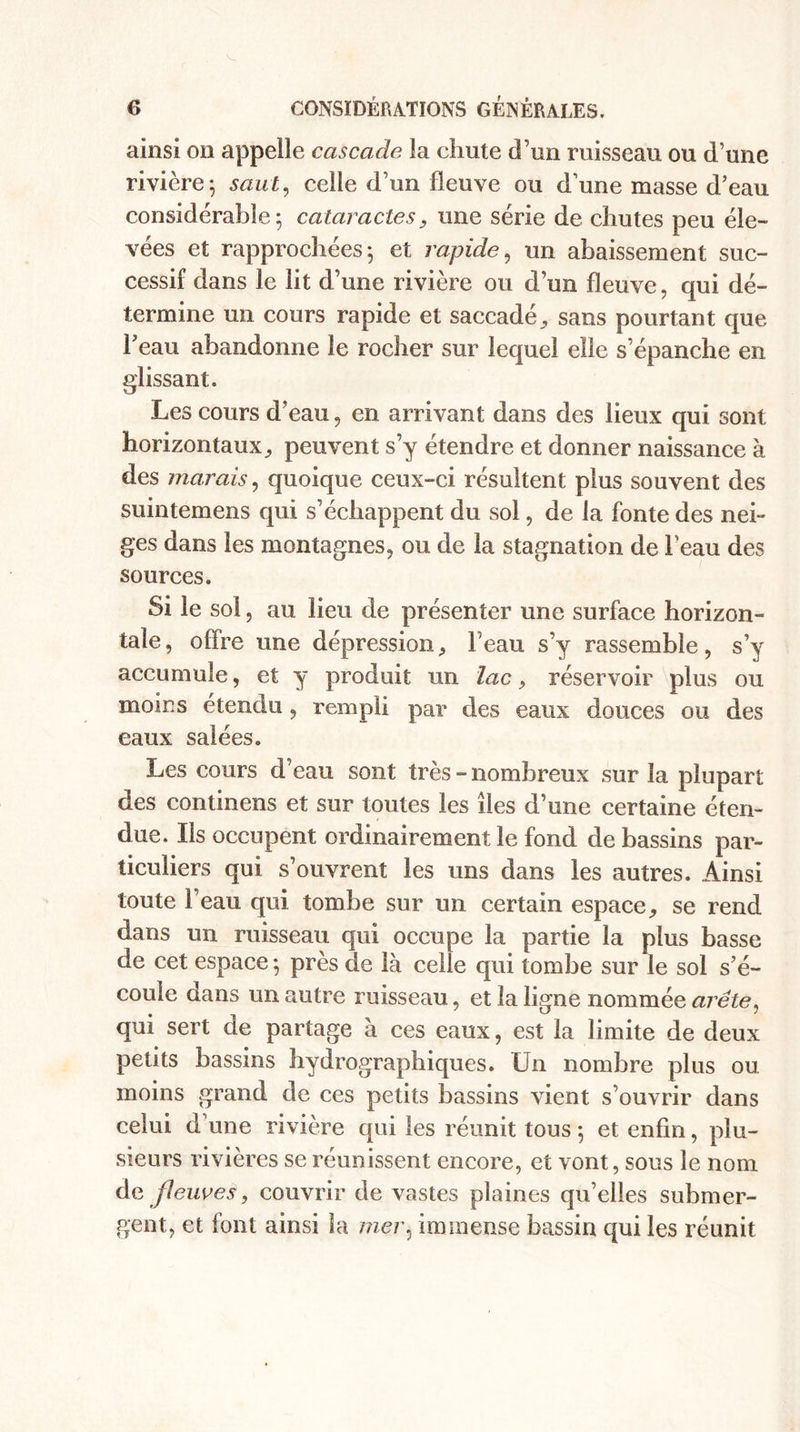 ainsi on appelle cascade la chute d’un ruisseau ou d’une rivière; saut, celle d’un fleuve ou d’une masse d’eau considérable; cataractes, une série de chutes peu éle¬ vées et rapprochées; et rapide, un abaissement suc¬ cessif dans le lit d’une rivière ou d’un fleuve, qui dé¬ termine un cours rapide et saccadé, sans pourtant que l'eau abandonne le rocher sur lequel elle s’épanche en glissant. Les cours d’eau, en arrivant dans des lieux qui sont horizontaux^ peuvent s’y étendre et donner naissance à des marais, quoique ceux-ci résultent plus souvent des suintemens qui s’échappent du sol, de la fonte des nei¬ ges dans les montagnes, ou de la stagnation de l’eau des sources. Si le sol, au lieu de présenter une surface horizon¬ tale, offre une dépression, beau s’y rassemble, s’y accumule, et y produit un lac, réservoir plus ou moins étendu , rempli par des eaux douces ou des eaux salées. Les cours d’eau sont très - nombreux sur la plupart des continens et sur toutes les îles d’une certaine éten¬ due. Ils occupent ordinairement le fond de bassins par¬ ticuliers qui s’ouvrent les uns dans les autres. Ainsi toute l’eau qui tombe sur un certain espace, se rend dans un ruisseau qui occupe la partie la plus basse de cet espace ; près de là celle qui tombe sur le sol s’é¬ coule dans un autre ruisseau, et la ligne nommée arête, qui sert de partage à ces eaux, est la limite de deux petits bassins hydrographiques. Un nombre plus ou moins grand de ces petits bassins vient s’ouvrir dans celui d’une rivière qui les réunit tous ; et enfin, plu¬ sieurs rivières se réunissent encore, et vont, sous le nom de fleuves, couvrir de vastes plaines qu’elles submer¬ gent, et font ainsi la mer, immense bassin qui les réunit