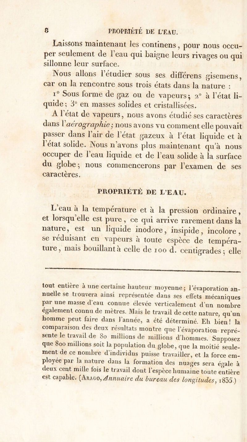 S PROPRIÉTÉ DE L’EAU. Laissons maintenant les continens, pour nous occu¬ per seulement de i eau qui baigne leurs rivages ou qui sillonne leur surface. .Nous allons 1 etuüier sous ses différens gisemens, car on la rencontre sous trois états dans la nature : i° Sous forme de gaz ou de vapeurs; 20 à l’état li¬ quide; 3° en masses solides et cristallisées. A 1 état de vapeurs , nous avons étudié ses caractères dans 1 aérographie,• nous avons vu comment elle pouvait passer dans 1 air de l’etat gazeux à l’état liquide et à 1 elat solide. Nous n avons plus maintenant qu’à nous occuper de 1 eau liquide et de l’eau solide à la surface du globe} nous commencerons par l’examen de ses caractères. PROPRIÉTÉ DE L’EAU. L eau à la température et à la pression ordinaire, et lorsqu elle est pure , ce qui arrive rarement dans la natuie, est un liquide inodore, insipide, incolore, se îcduisant en vapeurs a toute espèce de tempéra— ttu e, mais bouillant a celle de 100 d. centigrades; elle tout entière à une certaine hauteur moyenne; l’évaporation an¬ nuelle se trouvera ainsi représentée dans ses effets mécaniques par une masse d’eau connue élevée verticalement d’un nombre également connu de mètres. Mais le travail de cette nature, qu’un homme peut faire dans l’année, a été déterminé. Eh bien! la compaiaison des deux résultats montre que l’évaporation repré¬ sente le travail de So millions de millions d’hommes. Supposez que 800 millions soit la population du globe, que la moitié seule¬ ment de ce nombre d’individus puisse travailler, et la force em¬ ployée par la nature dans la formation des nuages sera égale à deux cent mille fois le travail dont l’espèce humaine toute entière est capable. (Arago, Annuaire du bureau des longitudes, i835.)