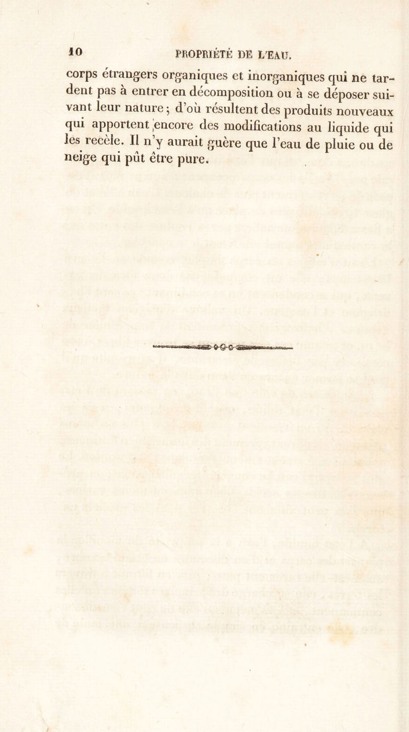 corps étrangers organiques et inorganiques qui ne tar¬ dent pas à entrer en décomposition ou à se déposer sui¬ vant leur nature ^ d ou résultent des produits nouveaux qui apportent encore des modifications au liquide qui les recèle. Il n y aurait guere que l’eau de pluie ou de neige qui pût être pure.