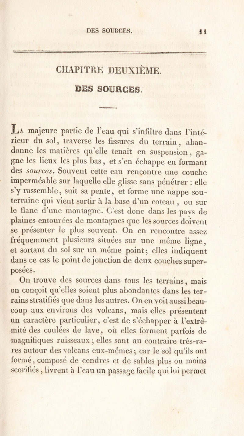 CHAPITRE DEUXIÈME. UES SOURCES. La majeure partie de l’eau qui s’infiltre dans l’inté¬ rieur du sol, traverse les fissures du terrain, aban¬ donne les matières qu’elle tenait en suspension, ga¬ gne les lieux les plus bas, et s’en échappe en formant des sources. Souvent cette eau rencontre une couche imperméable sur laquelle elle glisse sans pénétrer : elle s’y rassemble, suit sa pente, et forme une nappe sou¬ terraine qui vient sortir à la base d’un coteau , ou sur le flanc d’une montagne. C’est donc dans les pays de plaines entourées de montagnes que les sources doivent se présenter le plus souvent. On en rencontre assez fréquemment plusieurs situées sur une même ligne, et sortant du sol sur un même point -, elles indiquent dans ce cas le point de jonction de deux couches super¬ posées. On trouve des sources dans tous les terrains, mais on conçoit qu’elles soient plus abondantes dans les ter¬ rains stratifiés que dans les autres. On en voit aussi beau¬ coup aux environs des volcans, mais elles présentent un caractère particulier, c’est de s’échapper à l’extré¬ mité des coulées de lave, ou elles forment parfois de magnifiques ruisseaux ; elles sont au contraire très-ra¬ res autour des volcans eux-mêmes ; car le so! qu’ils ont formé, composé de cendres et de sabies plus ou moins scorifiés , livrent à beau un passage facile qui lui permet
