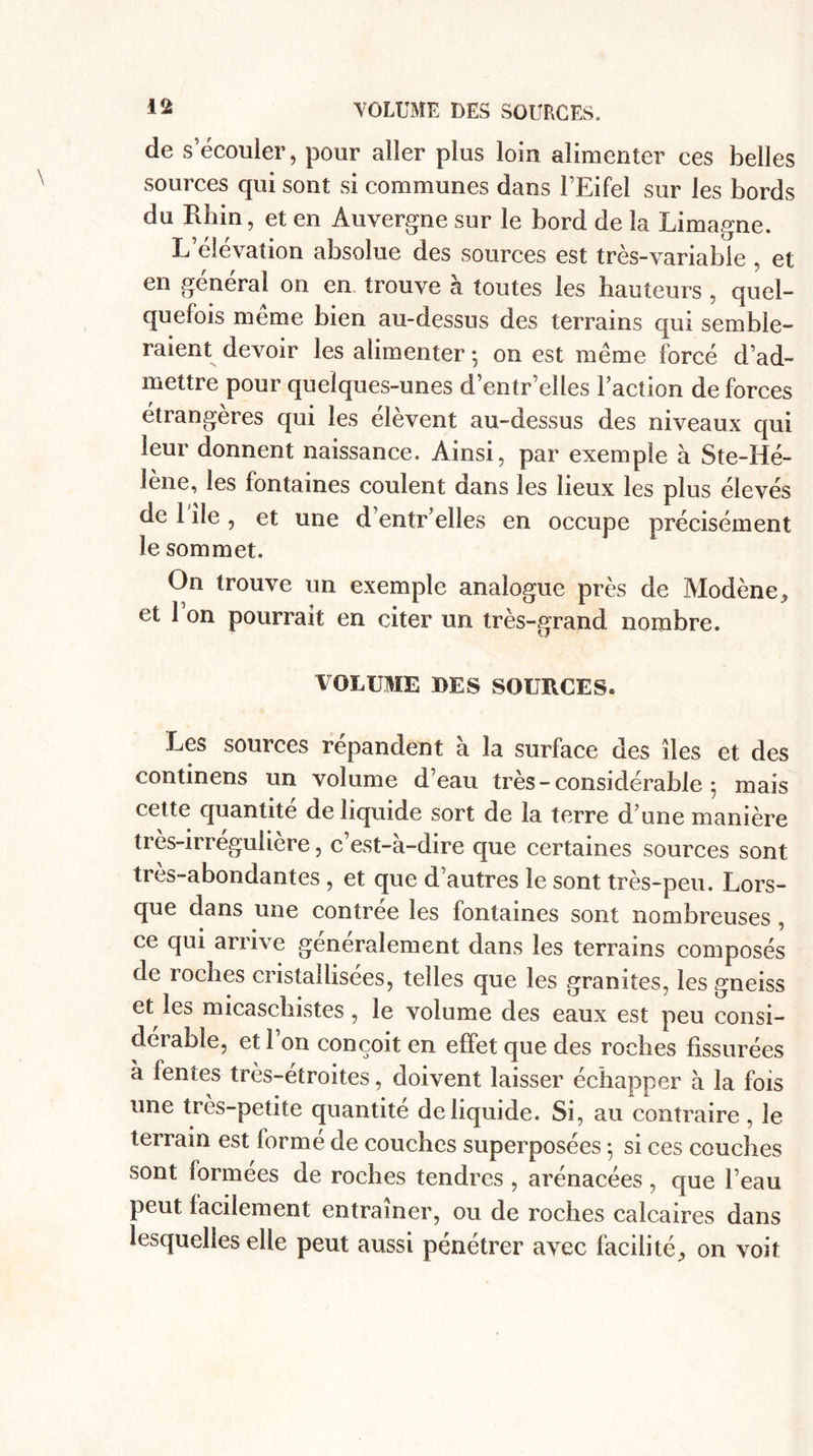 de s’écouler, pour aller plus loin alimenter ces belles sources qui sont si communes dans FEifel sur les bords du Rhin, et en Auvergne sur le bord de la Limagne. L’élévation absolue des sources est très-variable , et en général on en trouve à toutes les hauteurs , quel¬ quefois meme bien au-dessus des terrains qui semble¬ raient devoir les alimenter ; on est même forcé d’ad¬ mettre pour quelques-unes d’entr’elles l’action de forces étrangères qui les élèvent au-dessus des niveaux qui leur donnent naissance. Ainsi, par exemple à Ste-Hé- îene, les fontaines coulent dans les lieux les plus élevés de 1 île , et une d’entr’elles en occupe précisément le sommet. On trouve un exemple analogue près de Modène, et 1 on pourrait en citer un très-grand nombre. VOLUME DES SOURCES. Les sources répandent à la surface des îles et des continens un volume d’eau très-considérable 5 mais cette quantité de liquide sort de la terre d’une manière tres-irregulière, c’est-à-dire que certaines sources sont très-abondantes , et que d’autres le sont très-peu. Lors¬ que dans une contrée les fontaines sont nombreuses , ce qui arrive généralement dans les terrains composés de roches cristallisées, telles que les granités, les gneiss et les micaschistes , le volume des eaux est peu consi¬ dérable, et l’on conçoit en effet que des roches fissurées à fentes très-etroites, doivent laisser échapper à la fois une très-petite quantité de liquide. Si, au contraire , le terrain est formé de couches superposées 5 si ces couches sont formées de roches tendres , arénacées , que l’eau peut facilement entraîner, ou de roches calcaires dans lesquelles elle peut aussi pénétrer avec facilité, on voit
