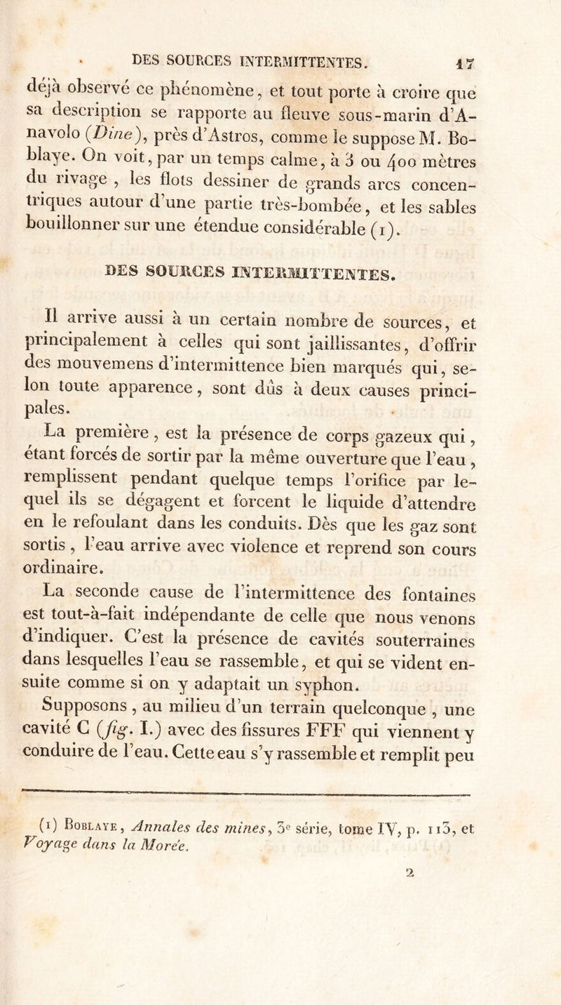 déjà observe ce phénomène, et tout porte à croire que sa description se rapporte au fleuve sous-marin d’À- navolo (Dine), près d’Astros, comme le suppose M. Bo- biaye. On voit, par un temps calme, à 6 ou /joo mètres du livage , les flots dessiner de grands arcs concen- tiiques autour a une partie tres-bombée, et les sables bouillonner sur une étendue considérable (i). DES SOURCES INTERMITTENTES. Il arrive aussi à un certain nombre de sources, et principalement à celles qui sont jaillissantes, d’offrir des mouvemens d intermittence bien marqués qui, se¬ lon toute apparence, sont dûs à deux causes princi¬ pales. La première , est la presence de corps gazeux qui, étant forcés de sortir par la même ouverture que Beau , remplissent pendant quelque temps l’orifice par le¬ quel ils se dégagent et forcent le liquide d’attendre en le refoulant dans les conduits. Dès que les gaz sont sortis , l’eau arrive avec violence et reprend son cours ordinaire. La seconde cause de l’intermittence des fontaines est tout-à-fait indépendante de celle que nous venons d’indiquer. C’est la présence de cavités souterraines dans lesquelles l’eau se rassemble, et qui se vident en¬ suite comme si on y adaptait un syphon. Supposons , au milieu d’un terrain quelconque , une cavité C (fig. I.) avec des fissures FFF qui viennent y conduire de l’eau. Cette eau s’y rassemble et remplit peu (i) Boblaye , Annales clés mines, 5e série, tome IV, p. no, et Voyaoe dam la Morte.