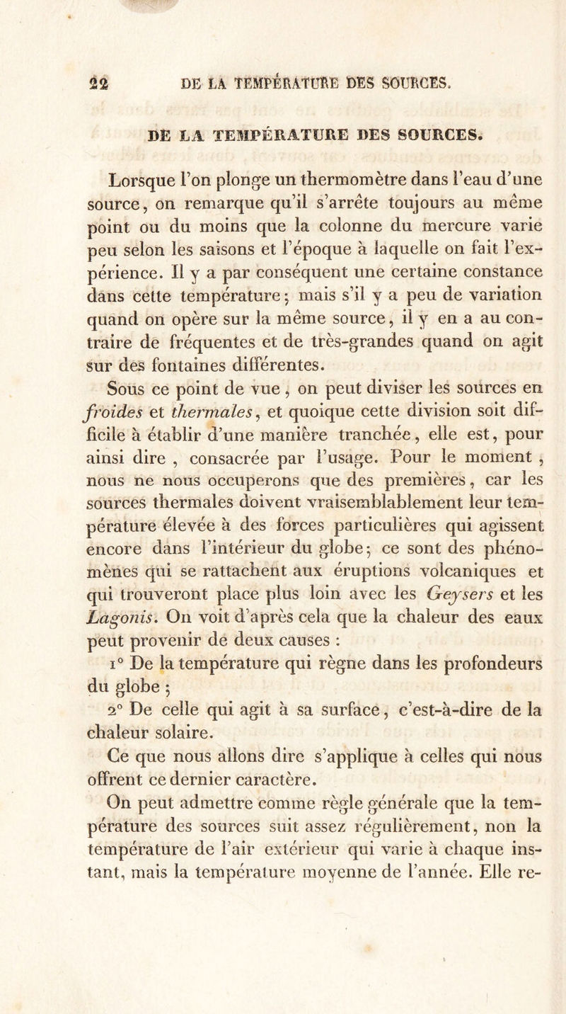 DE LA TEMPÉRATURE DES SOURCES» Lorsque l’on plonge un thermomètre dans l’eau d’une source, on remarque qu’il s’arrête toujours au même point ou du moins que la colonne du mercure varie peu selon les saisons et l’époque à laquelle on fait l’ex¬ périence. Il y a par conséquent une certaine constance dans cette température ; mais s’il y a peu de variation quand on opère sur la même source, il y en a au con¬ traire de fréquentes et de très-grandes quand on agit sur des fontaines différentes. Sous ce point de vue, on peut diviser les sources en froides et thermales, et quoique cette division soit dif¬ ficile à établir d’une manière tranchée, elle est, pour ainsi dire , consacrée par l’usage. Pour le moment , nous ne nous occuperons que des premières, car les sources thermales doivent vraisemblablement leur tem¬ pérature élevée à des forces particulières qui agissent encore dans l’intérieur du globe ; ce sont des phéno¬ mènes qui se rattachent aux éruptions volcaniques et qui trouveront place plus loin avec les Geysers et les Lagonis. On voit d’après cela que la chaleur des eaux peut provenir de deux causes : i° De la température qui règne dans les profondeurs du globe 5 a0 De celle qui agit à sa surface, c’est-à-dire de la chaleur solaire. Ce que nous allons dire s’applique à celles qui nous offrent ce dernier caractère. On peut admettre comme règle générale que la tem¬ pérature des sources suit assez régulièrement, non la température de l’air extérieur qui varie à chaque ins¬ tant, mais la température moyenne de l’année. Elle re-