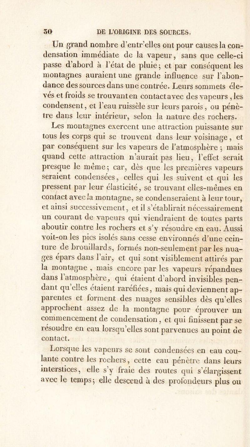 Un grand nombre d’entr’elles ont pour causes la con¬ densation immédiate de la vapeur, sans que celle-ci passe d’abord à l’état de pluie ; et par conséquent les montagnes auraient une grande influence sur l’abon¬ dance des sources dans une contrée. Leurs sommets éle¬ vés et froids se trouvant en contact avec des vapeurs , les condensent, et l’eau ruissèle sur leurs parois, ou pénè¬ tre dans leur intérieur, selon la nature des rochers. Les montagnes exercent une attraction puissante sur tous les corps qui se trouvent dans leur voisinage, et par conséquent sur les vapeurs de l’atmosphère ; mais quand cette attraction n’aurait pas lieu, l’effet serait presque le meme; car, dès que les premières vapeurs seraient condensées, celles qui les suivent et qui les pressent par leur élasticité, se trouvant elles-mêmes en contact avec la montagne, se condenseraient à leur tour, et ainsi successivement, et il s’établirait nécessairement un courant de vapeurs qui viendraient de toutes parts aboutir contre les rochers et s’y résoudre en eau. Aussi voit-on les pics isolés sans cesse environnés d’une cein¬ ture de brouillards, formés non-seulement par les nua- ges épars dans l’air, et qui sont visiblement attirés par la montagne , mais encore par les vapeurs répandues dans 1 atmosphère, qui étaient d’abord invisibles pen¬ dant qu’elles étaient raréfiées, mais qui deviennent ap¬ parentes et forment des nuages sensibles dès qu’elles approchent assez de la montagne pour éprouver un commencement de condensation , et qui finissent par se résoudre en eau lorsqu’elles sont parvenues au point de contact. Lorsque les vapeurs se sont condensées en eau cou¬ lante contre les rochers, cette eau pénètre dans leurs interstices, elle s’y fraie des routes qui s’élargissent avec le temps; elle descend a des profondeurs plus ou