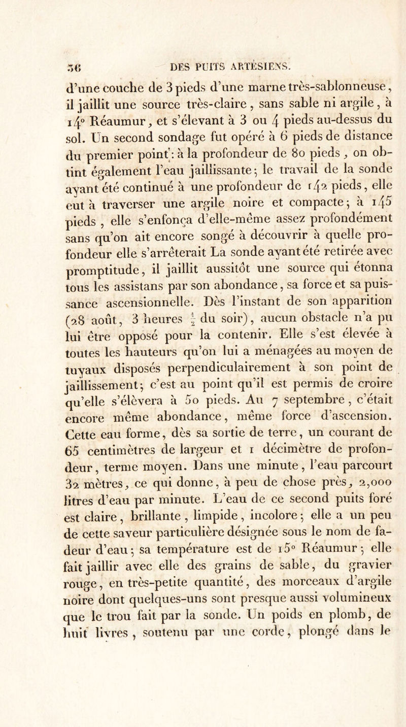 DES PUITS ARTESIENS, d’une couche de 3 pieds d’une marne très-sablonneuse, il jaillit une source très-claire, sans sable ni argile, à i4° Réaumur, et s’élevant à 3 ou 4 pieds au-dessus du sol. Un second sondage fut opéré a 6 pieds de distance du premier point : à la profondeur de 8o pieds , on ob¬ tint également l’eau jaillissante-, le travail de la sonde ayant été continué à une profondeur de r4^ pieds, elle eut à traverser une argile noire et compacte ; à 145 pieds , elle s’enfonça d’elle-même assez profondément sans qu’on ait encore songé à découvrir à quelle pro¬ fondeur elle s’arrêterait La sonde ayant été retirée avec promptitude, il jaillit aussitôt une source qui étonna tous les assistans par son abondance, sa force et sa puis¬ sance ascensionnelle. Dès l’instant de son apparition (28 août, 3 heures § du soir), aucun obstacle n’a pu lui être opposé pour la contenir. Elle s’est élevee a toutes les hauteurs qu’on lui a ménagées au moyen de tuyaux disposés perpendiculairement à son point de jaillissement-, c’est au point qu’il est permis de croire qu’elle s’élèvera à 5o pieds. Au 7 septembre , c’était encore même abondance, même force d’ascension. Cette eau forme, dès sa sortie de terre, un courant de 65 centimètres de largeur et 1 décimètre de profon¬ deur, terme moyen. Dans une minute, l’eau parcourt 3^ mètres, ce qui donne, à peu de chose près, 2,000 litres d’eau par minute. L’eau de ce second puits foré est claire , brillante , limpide , incolore -, elle a un peu de cette saveur particulière désignée sous le nom de fa¬ deur d’eau ; sa température est de i5° Réaumur-, elle fait jaillir avec elle des grains de sable, du gravier rouge, en très-petite quantité, des morceaux d’argile noire dont quelques-uns sont presque aussi volumineux que le trou fait par la sonde. IJn poids en plomb, de huit livres, soutenu par une corde, plongé dans le