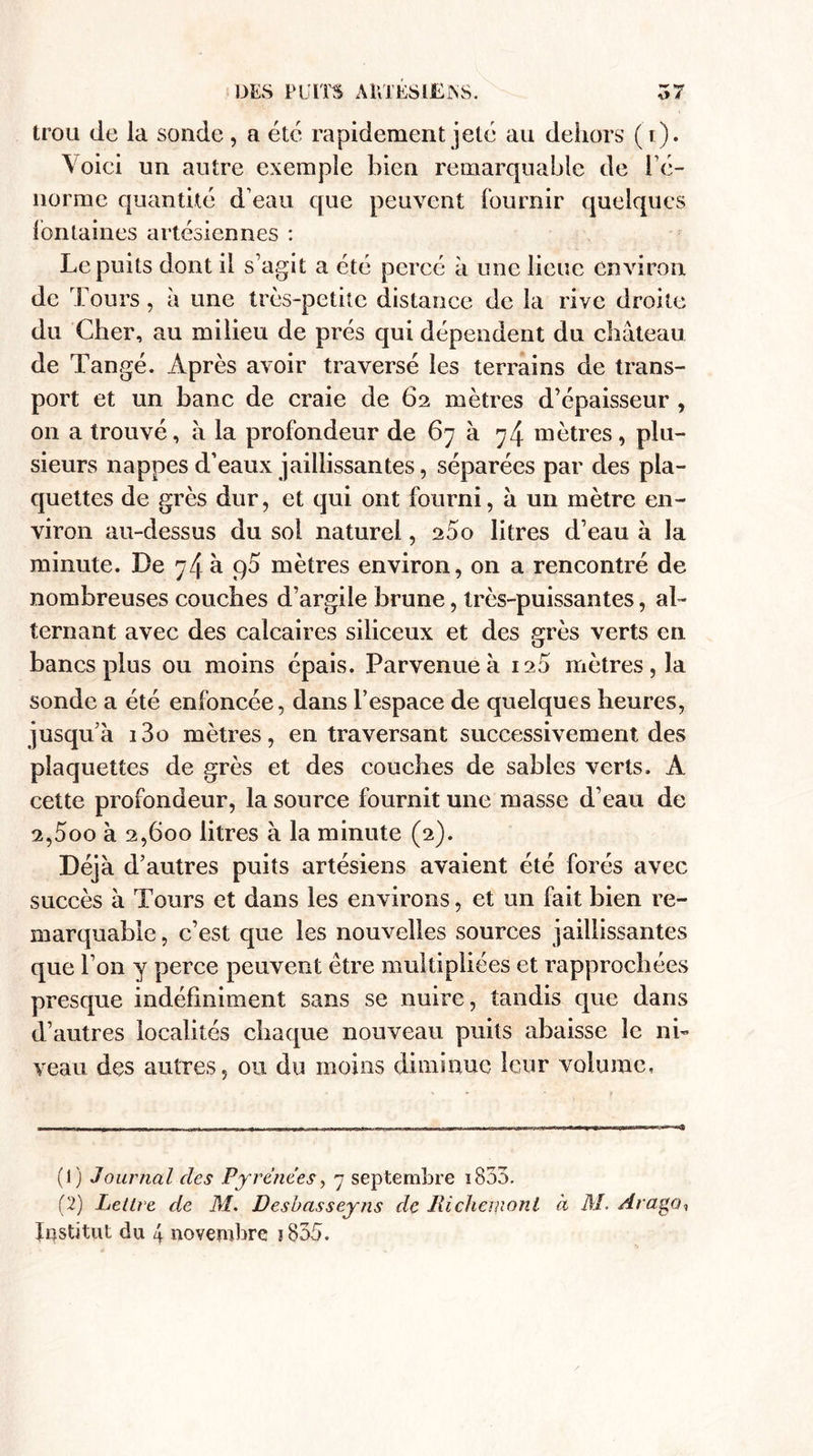 trou de la sonde, a etc rapidement jeté au dehors (t). Voici un autre exemple bien remarquable de ré¬ norme quantité d’eau que peuvent fournir quelques fontaines artésiennes : Le puits dont il s’agit a été percé à une lieue environ de Tours, à une très-petite distance de la rive droite du Cher, au milieu de prés qui dépendent du château de Tangé. Après avoir traversé les terrains de trans¬ port et un banc de craie de 62 mètres d’épaisseur , on a trouvé, à la profondeur de 67 à 74 mètres, plu¬ sieurs nappes d’eaux jaillissantes, séparées par des pla¬ quettes de grès dur, et qui ont fourni, a un mètre en¬ viron au-dessus du sol naturel, 2âo litres d’eau à la minute. De 74 à q5 mètres environ, on a rencontré de nombreuses couches d’argile brune, très-puissantes, al¬ ternant avec des calcaires siliceux et des grès verts en bancs plus ou moins épais. Parvenue à 120 mètres, la sonde a été enfoncée, dans l’espace de quelques heures, jusqu’à i3o mètres, en traversant successivement des plaquettes de grès et des couches de sables verts. A cette profondeur, la source fournit une masse d’eau de 2,5oo à 2,600 litres à la minute (2). Déjà d’autres puits artésiens avaient été forés avec succès à Tours et dans les environs, et un fait bien re¬ marquable , c’est que les nouvelles sources jaillissantes que l’on y perce peuvent être multipliées et rapprochées presque indéfiniment sans se nuire, tandis que dans d’autres localités chaque nouveau puits abaisse le ni¬ veau des autres, ou du moins diminue leur volume. (1) Journal des Pyrénées, 7 septembre 1853. (2) Lettre de M. Desbasseyns de Jlichemonl à il/. Araga* Institut du 4 novembre j835.