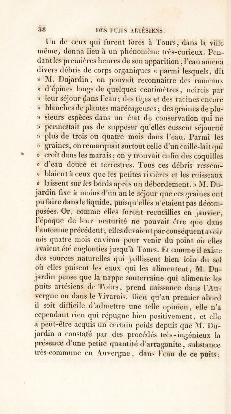 Un de ceux qui furent forés à Tours, dans la ville même, donna lieu à un phénomène très-curieux. Pen¬ dant les premières heures de son apparition, l’eau amena divers débris de corps organiques « parmi lesquels, dit » M. Dujardin, on pouvait reconnaître des rameaux » d’epiries longs de quelques centimètres, noircis par » leur séjour dans Peau • des tiges et des racines encore » blanches de plantes marécageuses ; des graines de plu- » sieurs espèces dans un état de conservation qui ne » permettait pas de supposer qu’elles eussent séjourné » plus de trois ou quatre mois dans l’eau. Parmi les » graines, on remarquait surtout celle d’un caille-lait qui )) croît dans les marais ; on y trouvait enfin des coquilles » d eau douce et terrestres. Tous ces débris ressem- » blaient à ceux que les petites rivières et les ruisseaux » laissent sur les bords après un débordement. » M. Du¬ jardin fixe à moins d’un an le séjour que ces graines ont pu faire dans le liquide, puisqu’elles n’étaient pas décom¬ posées. Or, comme elles furent recueillies en janvier, l’époque de leur maturité ne pouvait être que dans l ’automne précédent ; elles devaient par conséquent avoir mis quatre mois environ pour venir du point oh elles avaient été englouties jusqu’à Tours. Et comme il existe des sources naturelles qui jaillissent bien loin du soi oh elles puisent les eaux qui les alimentent, M. Du¬ jardin pense que la nappe souterraine qui alimente les puits artésiens de Tours, prend naissance dans l’Au¬ vergne ou dans le Vivarais. Bien qu’au premier abord il soit difficile d’admettre une telle opinion, elle n’a cependant rien qui répugne bien positivement, et elle a peut-etre acquis un certain poids depuis que M. Du¬ jardin a constaté par des procédés très-ingénieux la présence d’une petite quantité d’arragonite, substance très-commune en Auvergne, dans l’eau de ce puits;