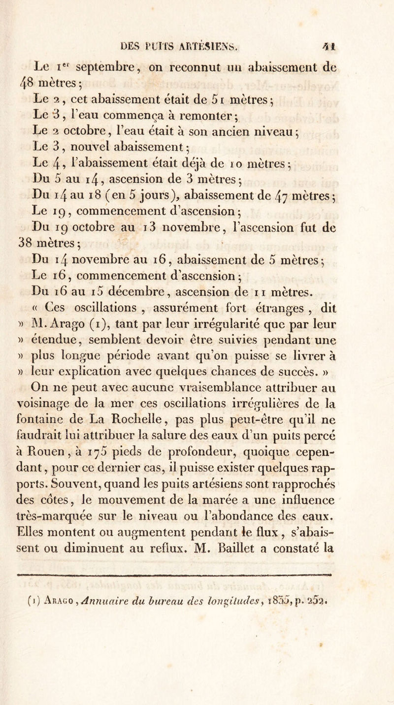 Le iei septembre, on reconnut un abaissement de 48 mètres; Le 2, cet abaissement était de 51 mètres ; Le *3, l’eau commença à remonter ; Le 3 octobre, l’eau était à son ancien niveau ; Le 3, nouvel abaissement ; Le 4î Rabaissement était déjà de io mètres; Du 5 au i4, ascension de 3 mètres; Du 14 au i8 (en 5 jours), abaissement de 47 mètres; Le 19, commencement d’ascension; Du 19 octobre au i3 novembre, l’ascension fut de 38 mètres; Du 14 novembre au 16, abaissement de 5 mètres; Le 16, commencement d’ascension; Du 16 au i5 décembre, ascension de n mètres. « Ces oscillations , assurément fort étranges , dit » M.Arago (1), tant par leur irrégularité que par leur )) étendue, semblent devoir être suivies pendant une » plus longue période avant qu’on puisse se livrer à » leur explication avec quelques chances de succès. » On ne peut avec aucune vraisemblance attribuer au voisinage de la mer ces oscillations irrégulières de la fontaine de La Rochelle, pas plus peut-être qu’il ne faudrait lui attribuer la salure des eaux d’un puits percé à Rouen, à 175 pieds de profondeur, quoique cepen¬ dant , pour ce dernier cas, il puisse exister quelques rap¬ ports. Souvent, quand les puits artésiens sont rapprochés des cotes, le mouvement de la marée a une influence très-marquée sur le niveau ou l’abondance des eaux. Elles montent ou augmentent pendant Je flux , s’abais¬ sent ou diminuent au reflux. M. Baillet a constaté la (1) Arago , Annuaire du bureau des longitudes, ï83â,p. 253*