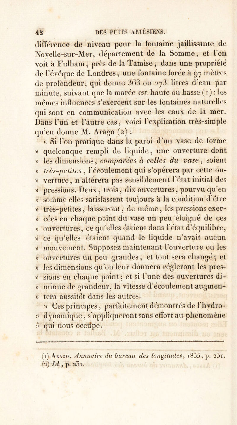 différence de niveau pour la fontaine jaillissante de Noyeile-sur-Mer, département de la Somme, et l’on voit à Fulliam, près de la Tamise, dans une propriété de l’évêque de Londres, une fontaine forée à 97 mètres de profondeur, qui donne 363 ou 273 litres d’eau par minute, suivant que la marée est haute ou basse (1) : les mêmes influences s’exercent sur les fontaines naturelles qui sont en communication avec les eaux de la mer. Dans l’un et l’autre cas, voici l’explication très-simple qu’en donne M. Ara go (2) : « Si l’on pratique dans la paroi d’un vase de forme » quelconque rempli de liquide, une ouverture dont )> les dimensions, comparées à celles du vase, soient » très-petites , l’écoulement qui s’opérera par cette ou- » verture, n’altérera pas sensiblement l’état initial des » pressions. Deux , trois, dix ouvertures, pourvu qu’en » somme elles satisfassent toujours à la condition d’être » très-petites, laisseront, de même, les pressions exer- )> cées en chaque point du vase un peu éloigné de ces » ouvertures, ce qu’elles étaient dans l’état d’équilibre, )) ce qu’elles étaient quand le liquide n’avait aucun » mouvement. Supposez maintenant l’ouverture ou les » ouvertures un peu grandes , et tout sera changé -, et )> les dimensions qu’on leur donnera régleront les pres- » sions en chaque point ; et si l’une des ouvertures di- » miiiue de grandeur, la vitesse d’écoulement augmen- » tera aussitôt dans les autres. » Ces principes, parfaitement démontrés de l’hydro- •)) dynamique, s’appliqueront sans effort au phénomène )> qui nous occifpe. (1) Arago, Annuaire du bureau des longitudes, i835, p. 2O1. h) Id., p. a31.