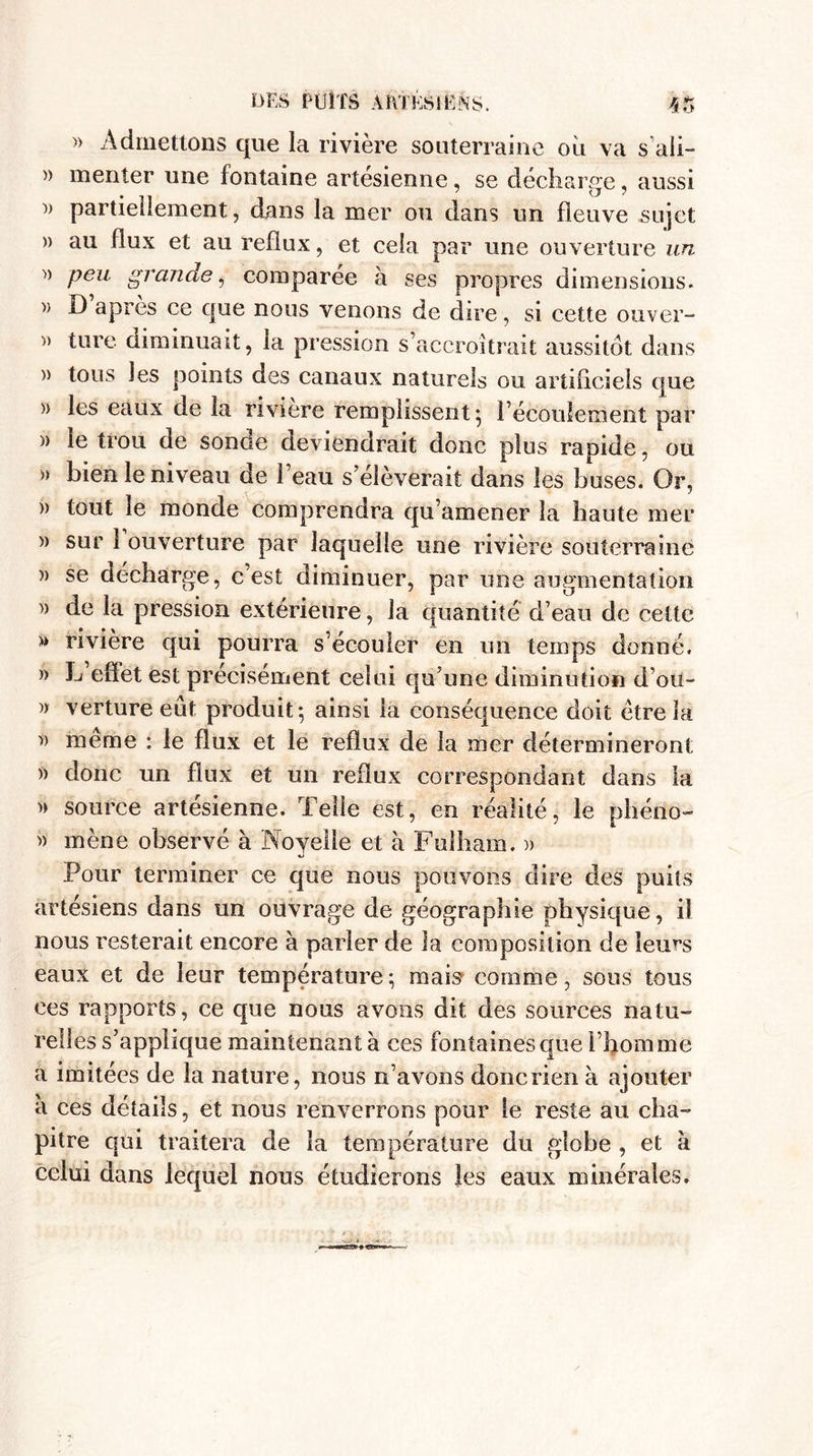 » Admettons que la rivière souterraine où va s’aii- » menter une fontaine artésienne, se décharge, aussi )&gt; partiellement, dans la mer ou dans un fleuve sujet )) au flux et au reflux, et cela par une ouverture un » peu grande, comparée à ses propres dimensions. y&gt; D apres ce que nous venons de dire, si cette ouver- » turc diminuait, la pression s’accroîtrait aussitôt dans » tous les points des canaux naturels ou artificiels que » les eaux de la rivière remplissent} l’écoulement par » le trou de sonde deviendrait donc plus rapide, ou » bien le niveau de l’eau s’élèverait dans les buses. Or, » tout le monde comprendra qu’amener la haute mer w sur 1 ouverture par laquelle une rivière souterraine » se décharge, c’est diminuer, par une augmentation )) de la pression extérieure, la quantité d’eau de cette » riviere qui pourra s’écouler en un temps donné. » L effet est précisément celui qu’une diminution d’ou- » verture eût produit} ainsi la conséquence doit être la y) meme : le flux et le reflux de la mer détermineront » donc un flux et un reflux correspondant dans la » source artésienne. Telle est, en réalité, le phéno- &gt;&gt; mène observé à Noyeile et à Fuîham. » Pour terminer ce que nous pouvons dire des puits artésiens dans un ouvrage de géographie physique, il nous resterait encore à parler de la composition de leurs eaux et de leur température; mais comme, sous tous ees rapports, ce que nous avons dit des sources natu¬ relles s’applique maintenant à ces fontaines que l’homme a imitées de la nature, nous n’avons donc rien à ajouter a ces détails, et nous renverrons pour le reste au cha¬ pitre qui traitera de la température du globe , et à celui dans lequel nous étudierons les eaux minérales.