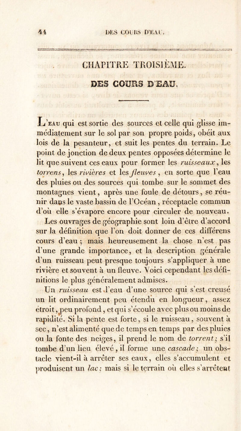 CHAPITRE TROISIÈME. DSS GOÜES D’EAU, L’eàu qui est sortie des sources et celle qui glisse im¬ médiatement sur le sol par son propre poids, obéit aux lois de la pesanteur, et suit les pentes du terrain. Le point de jonction de deux pentes opposées détermine le lit que suivent ces eaux pour former les ruisseaux, les torrens, les rivières et les fleuves, en sorte que l’eau des pluies ou des sources qui tombe sur le sommet des montagnes vient, après une fouie de détours, se réu¬ nir dans le vaste bassin de l’Océan, réceptacle commun d’où elle s’évapore encore pour circuler de nouveau. Les ouvrages de géographie sont loin d’être d’accord sur la définition que l’on doit donner de ces différens cours d’eau ; mais heureusement la chose n’est pas d’une grande importance, et la description générale d’un ruisseau peut presque toujours s’appliquer à une rivière et souvent à un fleuve. Voici cependant les défi¬ nitions le plus généralement admises. Un ruisseau est l’eau d’une source qui s’est creusé un lit ordinairement peu étendu en longueur, assez étroit , jieu profond, et qui s’écoule avec plus ou moins de rapidité. Si la pente est forte, si le ruisseau, souvent k sec, n’est alimenté que de temps en temps par des pluies ou la fonte des neiges, il prend le nom de torrent; s'il tombe d’un lieu élevé, il forme une cascade; un obs¬ tacle vient-il à arrêter ses eaux, elles s’accumulent et produisent un lac ; mais si le terrain où elles s’arrêtent