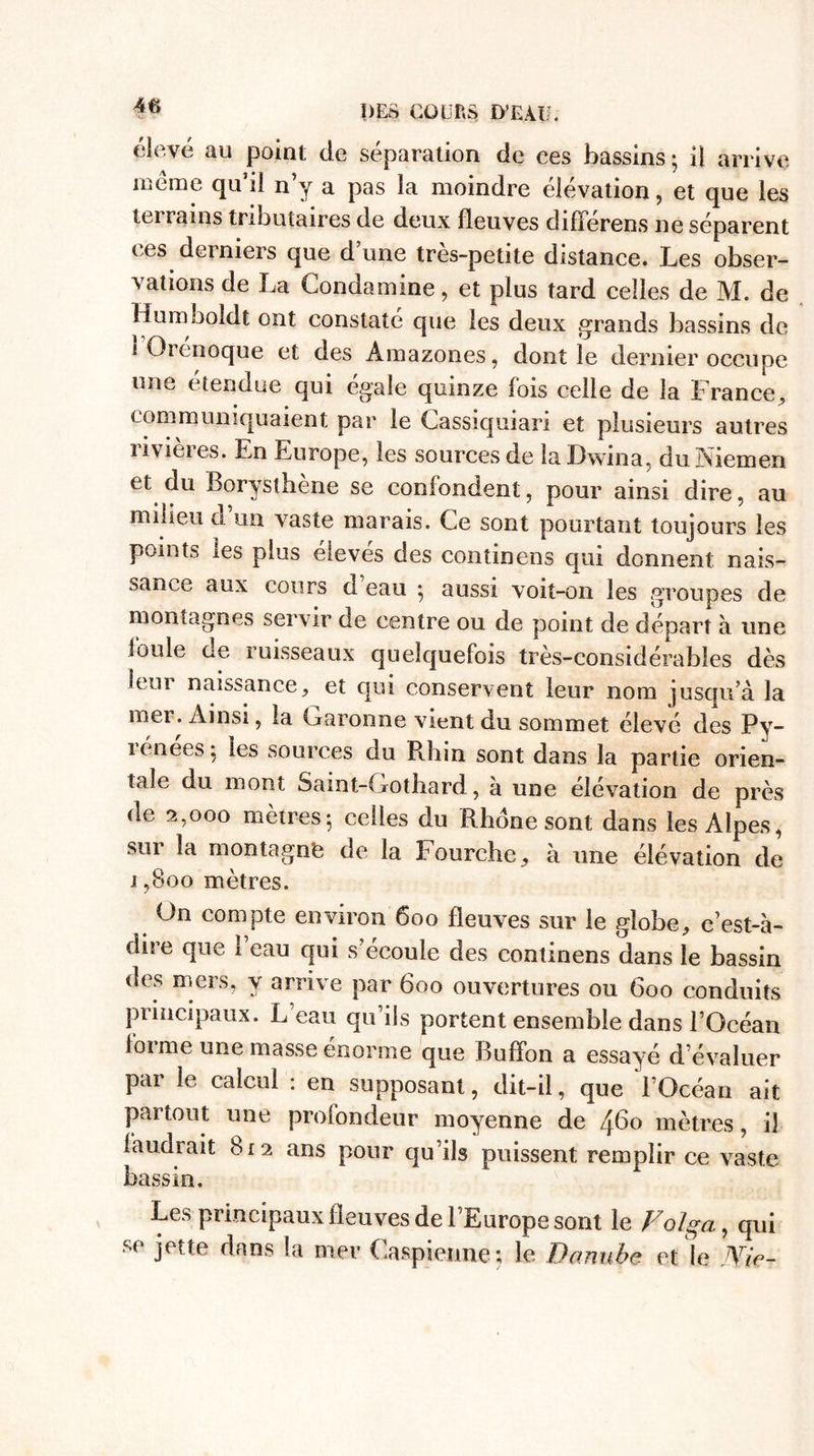 f® DES COURS D’EAU. élevé au point de séparation de ces bassins ; il arrive meme qu’il n’y a pas la moindre élévation, et que les toi rams tributaires de deux fleuves difFerens ne séparent ces derniers que d’une très-petite distance. Les obser¬ vations de La Couda mine, et plus tard celles de M. de Humboîdt ont constaté que les deux grands bassins de 1 Orénoque et des Amazones, dont ie dernier occupe une étendue qui égale quinze fois celle de la France, communiquaient par le Cassiquiari et plusieurs autres rivières. En Europe, les sources de la Dwina, duNiemen et du Borysthène se confondent, pour ainsi dire, au milieu ci un vaste marais. Ce sont pourtant toujours les points les plus élevés des continens qui donnent nais¬ sance aux cours cl eau 5 aussi voit-on les groupes de montagnes servir de centre ou de point de départ à une foule ce ruisseaux quelquefois très-considérables dès leur naissance, et qui conservent leur nom jusqu’à la mei. Ainsi, la Garonne vient du sommet élevé des Py- lénees 5 les sources du Rhin sont dans la partie orien¬ tale du mont Saint-Gotliard, à une élévation de près de 2,000 mètres-, celles du Rhône sont dans les Alpes, sur la montagne de la bourche, à une élévation de 1,800 mètres. On compte environ 600 fleuves sur le globe, e’est-à- dire que 1 eau qui s’écoule des continens dans le bassin des mers, y arrive par 600 ouvertures ou 600 conduits principaux. L eau qu’ils portent ensemble dans l’Océan foi me une masse enorme que Buffon a essayé d évaluer par le calcul : en supposant, dit-il, que l’Océan ait partout une profondeur moyenne de ^60 mètres, il faudrait 812 ans pour qu’ils puissent remplir ce vaste bassin. Les principaux fleuves de l’Europe sont le Volga, qui se jette dans la mer Caspienne; le Danube et le JYie-