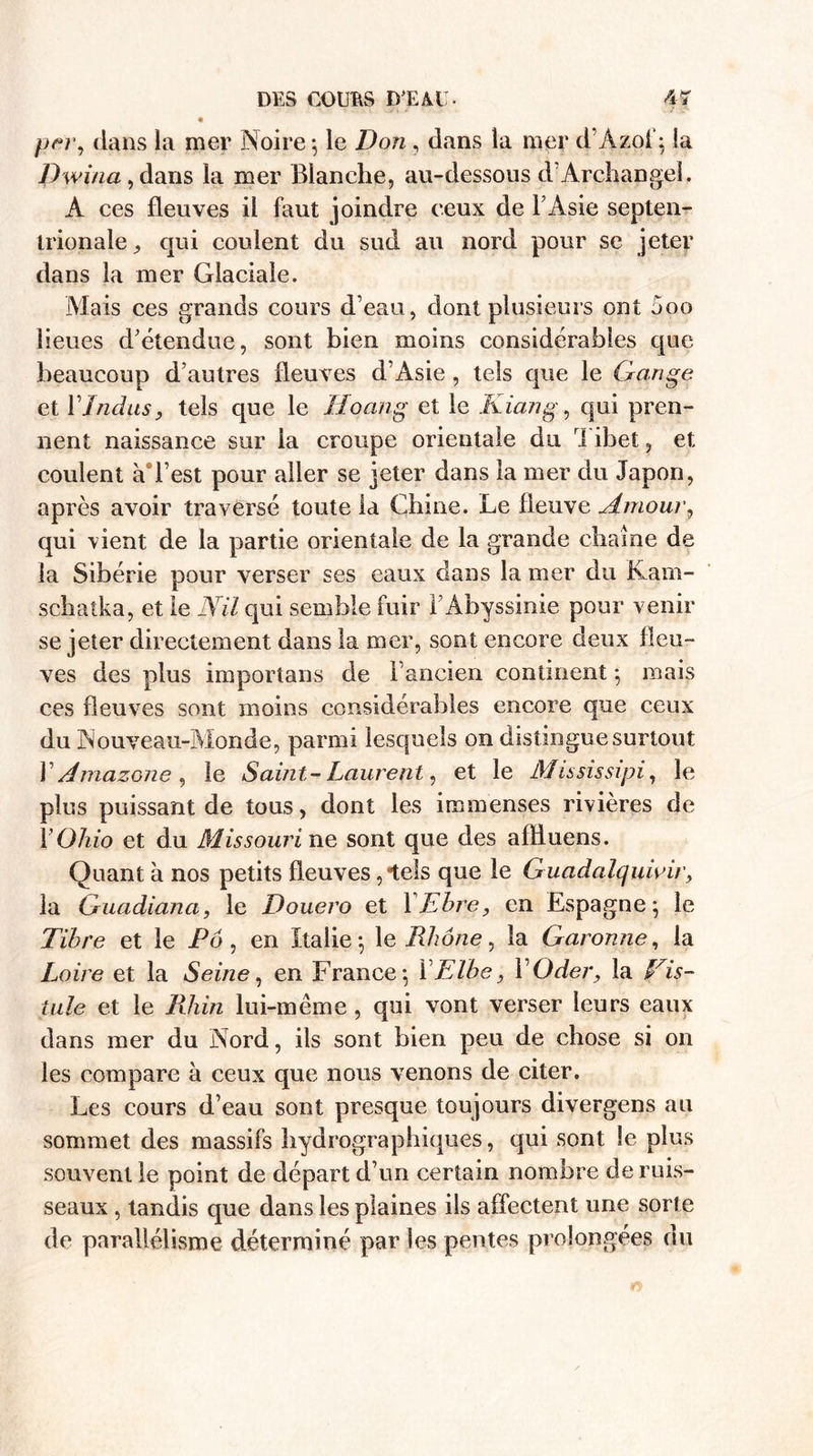 per, dans la mer Noire -, le Don, dans la mer d’Àzoiq la Dwina, dans la mer Blanche, au-dessous cl’Archange!. A ces fleuves il faut joindre ceux de F Asie septen¬ trionale^ qui coulent du sud au nord pour se jeter dans la mer Glaciale. Mais ces grands cours d’eau, dont plusieurs ont 5oo lieues d’étendue, sont bien moins considérables que beaucoup d’autres fleuves d’Asie , tels que le Gange et Y Indus, tels que le Hoang et le Kiang, qui pren¬ nent naissance sur la croupe orientale du ri ibet, et coulent à l est pour aller se jeter dans la mer du Japon, après avoir traversé toute la Chine. Le fleuve Amour, qui vient de la partie orientale de la grande chaîne de la Sibérie pour verser ses eaux dans la mer du Kam- schatka, et le Nil qui semble fuir l’Abyssinie pour venir se jeter directement dans la mer, sont encore deux fleu¬ ves des plus importans de l’ancien continent -, mais ces fleuves sont moins considérables encore que ceux du Nouveau-Monde, parmi lesquels on distingue surtout F Amazone , le Saint-Laurent, et le Mississipi, le plus puissant de tous, dont les immenses rivières de 1'Ohio et du Missouri ne sont que des alfluens. Quant à nos petits fleuves,-tels que le Guadalquivir, la Guadiana, le Douero et YEbre, en Espagne} le Tibre et le Pô , en Italie-, le Rhône, la Garonne, la Loire et la Seine, en France*, Y E lbe, Y Oder, la Vis- tule et le Rhin lui-même, qui vont verser leurs eaux dans mer du Nord, ils sont bien peu de chose si on les compare à ceux que nous venons de citer. Les cours d’eau sont presque toujours divergens au sommet des massifs hydrographiques, qui sont le plus souvent le point de départ d’un certain nombre de ruis¬ seaux , tandis que dans les plaines ils affectent une sorte de parallélisme déterminé par les pentes prolongées du