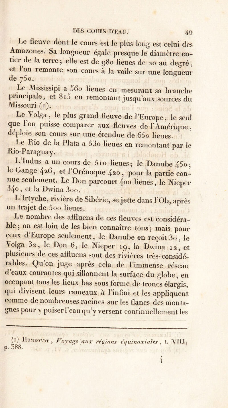Le fleuve dont le cours est le plus long est celui des Amazones. Sa longueur égale presque le diamètre en¬ tier de la terre; elle est de 980 lieues de 20 au degré, et 1 on remonte son cours à la voile sur une longueur de j5o. Le Mississipi a 060 lieues en mesurant sa branche principale, et 815 en remontant jusqu’aux sources du Missouri (1). Le Volga, le plus grand fleuve de l’Europe, le seul que l’on puisse comparer aux fleuves de l’Amérique, déploie son cours sur une étendue de 65o lieues. Le Rio de la Plata a 53o lieues en remontant par le Rio-Paraguay. L’Indus a un cours de 510 lieues; le Danube 45o; le Gange 4et 1 Orenoque 4^o, pour la partie con¬ nue seulement. Le Don parcourt 4.00 lieues, le Nieper 34o, et la Dwina 3oo. L ïrtyche, rivière de Sibérie, se jette dans J’Ob, après un trajet de 5oo lieues. Le nombre des afïluens de ces fleuves est considéra¬ ble ; on est loin de les bien connaître tous ; mais pour ceux d’Europe seulement, le Danube en reçoit 3o, le Volga 3a, le Don 6, le Nieper 19, la Dwina 12, et plusieurs de ces afliuens sont des rivières très-considé¬ rables. Qu on juge après cela de l’immense réseau d eaux courantes qui sillonnent la surface du globe, en occupant tous les lieux bas sous forme de troncs élargis, qui divisent leurs rameaux a l’infini et les appliquent comme de nombreuses racines sur les flancs des monta¬ gnes pour y puiser l’eau qu’y versent continuellement les P 588.. Ployage aux régions équinoxiales, t. ’VITI,
