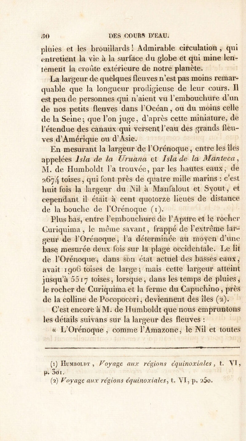 pluies et les brouillards ! Admirable circulation , qui entretient la vie à la surface du globe et qui mine len¬ tement la croûte extérieure de notre planète. La largeur de quelques fleuves n’est pas moins remar¬ quable que la longueur prodigieuse de leur cours. Il est peu de personnes qui n’aient vu l’embouchure d’un de nos petits fleuves dans l’Océan, ou du moins celle de la Seine; que l’on juge, d’après cette miniature, de l’étendue des canaux qui versent l’eau des grands fleu¬ ves d’Amérique ou d Asie. En mesurant la largeur de FOrénoque, entre les îles appelées Isla de la Uruana et Isla de la Manteca, M. de Humboldt l’a trouvée, par les hautes eaux, de 267/j. toises, qui font près de quatre mille marins : c’est huit fois la largeur du Nil à Manfaîout et Syout, et cependant il était à cent quotorze lieues de distance de la bouche de FOrénoque (1). Plus bas, entre l’embouchure de FAptlre et le rocher Curiquima , le meme savant, frappé de l’extrême lar¬ geur de FOrénoque, Fa déterminée au moyen d’une base mesurée deux fois sur la plage occidentale. Le lit de FOrénoque, dans son état actuel des brisses eaux, avait 1906 toises de large ; mais cette largeur atteint jusqu’à 5517 toises, lorsque, dans les temps de pluies, le rocher de Curiquima et la ferme du Capuchino, près de la colline de Pocopocori, deviennent des îles (2). C’est encore à M. de Humboldt que nous empruntons les détails suivans sur la largeur des fleuves : « L’Orénoque , comme l’Amazone, le Nil et toutes (1) Humboldt , Voyage, aux régions équinoxiales, t. VI, p. 3oi.