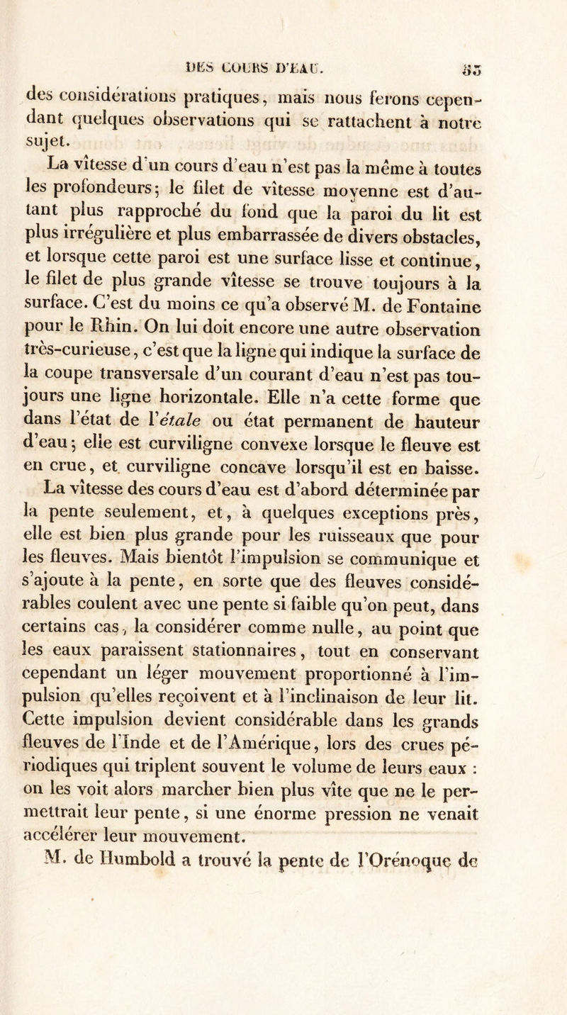 des considérations pratiques, mais nous ferons cepen¬ dant quelques observations qui se rattachent à notre sujet. La vitesse d un cours d’eau n’est pas la meme à toutes les profondeurs ; le filet de vitesse moyenne est d’au¬ tant plus rapproche du fond que la paroi du lit est plus irrégulière et plus embarrassée de divers obstacles, et lorsque cette paroi est une surface lisse et continue, le filet de plus grande vitesse se trouve toujours à la surface. C’est du moins ce qu’a observé M. de Fontaine pour le Rhin. On lui doit encore une autre observation très-curieuse, c’est que la ligne qui indique la surface de la coupe transversale d’un courant d’eau n’est pas tou¬ jours une ligne horizontale. Elle n’a cette forme que dans l’état de Yétale ou état permanent de hauteur d’eau ; elle est curviligne convexe lorsque le fleuve est en crue, et curviligne concave lorsqu’il est en baisse. La vitesse des cours d’eau est d’abord déterminée par la pente seulement, et, à quelques exceptions près, elle est bien plus grande pour les ruisseaux que pour les fleuves. Mais bientôt l’impulsion se communique et s’ajoute à la pente, en sorte que des fleuves considé¬ rables coulent avec une pente si faible qu’on peut, dans certains cas, la considérer comme nulle, au point que les eaux paraissent stationnaires, tout en conservant cependant un léger mouvement proportionné à l’im¬ pulsion qu’elles reçoivent et à l’inclinaison de leur lit. Cette impulsion devient considérable dans les grands fleuves de l’Inde et de l’Amérique, lors des crues pé¬ riodiques qui triplent souvent le volume de leurs eaux : on les voit alors marcher bien plus vite que ne le per¬ mettrait leur pente, si une énorme pression ne venait accélérer leur mouvement. M. de Humbold a trouvé la pente de FOrénoque de